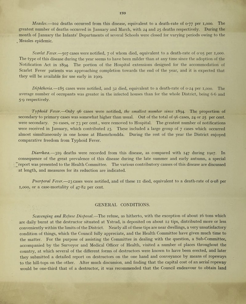 Measles.—102 deaths occurred from this disease, equivalent to a death-rate of 077 per 1,000. The greatest number of deaths occurred in J anuary and March, with 24 and 25 deaths respectively. During the month of January the Infants’ Departments of several Schools were closed for varying periods owing to the Measles epidemic. Scarlet Fever.—507 cases were notified, 7 of whom died, equivalent to a death-rate of 0^05 per 1,000. The type of this disease during the year seems to have been milder than at any time since the adoption of the Notification Act in 1894. The portion of the Hospital extensions designed for the accommodation of Scarlet Fever patients was approaching completion towards the end of the year, and it is expected that they will be available for use early in 1909. Diphtheria.—185 cases were notified, and 32 died, equivalent to a death-rate of 0-24 per 1,000. The average number of occupants was greater in the infected houses than for the whole District, being 6-6 and 5-9 respectively. Typhoid Fever.—Only 96 cases were notified, the smallest number since 1894. The proportion of secondary to primary cases was somewhat higher than usual. Out of the total of 96 cases, 24 or 25 per cent, were secondary. 70 cases, or 73 per cent., were removed to Hospital. The greatest number of notifications were received in January, which contributed 23. These included a large group of 7 cases which occurred almost simultaneously in one house at Blaenrhondda. During the rest of the year the District enjoyed comparative freedom from Typhoid Fever. Diarrhoea.—319 deaths were recorded from this disease, as compared with 147 during 1907. In consequence of the great prevalence of this disease during the late summer and early autumn, a special report was presented to the Health Committee. The various contributory causes of this disease are discussed at length, and measures for its reduction are indicated. Puerperal Fever.—23 cases were notified, and of these 11 died, equivalent to a death-rate of 0-08 per 1,000, or a case-mortality of 47-82 per cent. GENERAL CONDITIONS. Scavenging and Refuse Disposal.—The refuse, as hitherto, with the exception of about 16 tons which are daily burnt at the destructor situated at Ystrad, is deposited on about 12 tips, distributed more or less conveniently within the limits of the District. Nearly all of these tips are near dwellings, a very unsatisfactory condition of things, which the Council fully appreciate, and the Health Committee have given much time to the matter. For the purpose of assisting the Committee in dealing with the question, a Sub-Committee, accompanied by the Surveyor and Medical Officer of Health, visited a number of places throughout the country, at which several of the different forms of destructors were known to have been erected, and later they submitted a detailed report on destructors on the one hand and conveyance by means of ropeways to the hill-tops on the other. After much discussion, and finding that the capital cost of an aerial ropeway would be one-third that of a destructor, it was recommended that the Council endeavour to obtain land