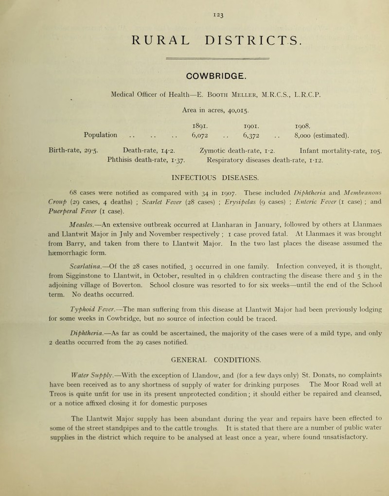 RURAL DISTRICTS. COWBRIDGE. Medical Officer of Health—E. Booth Meller, M.R.C.S., L.R.C.P. Area in acres, 40,015. 1891. 1901. 1908. Population 6,072 .. 6,372 . . 8,000 (estimated). Birth-rate, 29-5. Death-rate, 14-2. Zymotic death-rate, 1-2. Infant mortality-rate, 105. Phthisis death-rate, 1-37. Respiratory diseases death-rate, 1-12. INFECTIOUS DISEASES. 68 cases were notified as compared with 34 in 1907. These included Diphtheria and Membranous Croup (29 cases, 4 deaths) ; Scarlet Fever (28 cases) ; Erysipelas (9 cases) ; Enteric Fever (1 case) ; and Puerperal Fever (1 case). Measles.—An extensive outbreak occurred at Llanharan in January, followed by others at Llanmaes and Llantwit Major in July and November respectively ; 1 case proved fatal. At Llanmaes it was brought from Barry, and taken from there to Llantwit Major. In the two last places the disease assumed the haemorrhagic form. Scarlatina.—Of the 28 cases notified, 3 occurred in one family. Infection conveyed, it is thought, from Sigginstone to Llantwit, in October, resulted in 9 children contracting the disease there and 5 in the adjoining village of Boverton. School closure was resorted to for six weeks—until the end of the School term. No deaths occurred. Typhoid Fever.—The man suffering from this disease at Llantwit Major had been previously lodging for some weeks in Cowbridge, but no source of infection could be traced. Diphtheria.—As far as could be ascertained, the majority of the cases were of a mild type, and only 2 deaths occurred from the 29 cases notified. GENERAL CONDITIONS. Water Supply.—With the exception of Llandow, and (for a few days only) St. Donats, no complaints have been received as to any shortness of supply of water for drinking purposes The Moor Road well at Treos is quite unfit for use in its present unprotected condition; it should either be repaired and cleansed, or a notice affixed closing it for domestic purposes The Llantwit Major supply has been abundant during the year and repairs have been effected to some of the street standpipes and to the cattle troughs. It is stated that there are a number of public water supplies in the district which require to be analysed at least once a year, where found unsatisfactory.