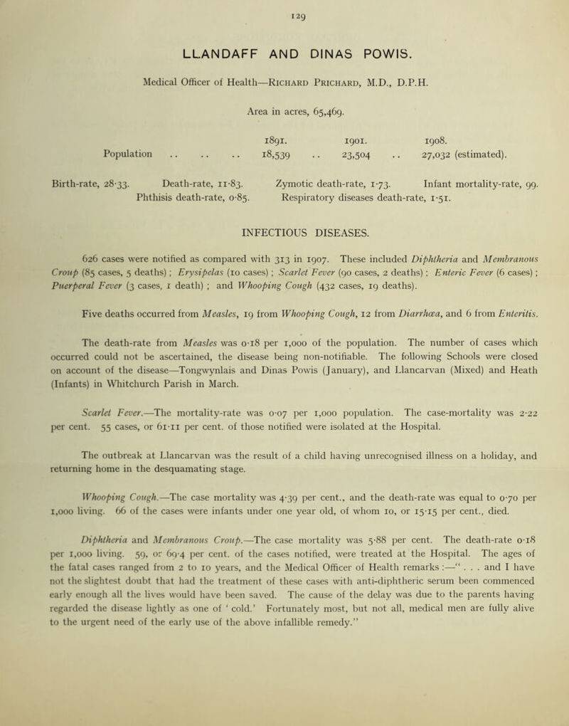 LLANDAFF AND DINAS POWIS. Medical Officer of Health—Richard Prichard, M.D., D.P.H. Area in acres, 65,469. Population 1891. 18,539 1901. 23,504 1908. 27,032 (estimated). Birth-rate, 28-33. Death-rate, 11-83. Zymotic death-rate, 1-73. Infant mortality-rate, 99. Phthisis death-rate, 0-85. Respiratory diseases death-rate, 1-51. INFECTIOUS DISEASES. 626 cases were notified as compared with 313 in 1907. These included Diphtheria and Membranous Croup (85 cases, 5 deaths) ; Erysipelas (10 cases) ; Scarlet Fever (90 cases, 2 deaths) ; Enteric Fever (6 cases) ; Puerperal Fever (3 cases, 1 death) ; and Whooping Cough (432 cases, 19 deaths). Five deaths occurred from Measles, 19 from Whooping Cough, 12 from Diarrhoea, and 6 from Enteritis. The death-rate from Measles was 0-18 per 1,000 of the population. The number of cases which occurred could not be ascertained, the disease being non-notifiable. The following Schools were closed on account of the disease—Tongwynlais and Dinas Powis (January), and Llancarvan (Mixed) and Heath (Infants) in Whitchurch Parish in March. Scarlet Fever.—The mortality-rate was 0-07 per 1,000 population. The case-mortality was 2-22 per cent. 55 cases, or 6i-ii per cent, of those notified were isolated at the Hospital. The outbreak at Llancarvan was the result of a child having unrecognised illness on a holiday, and returning home in the desquamating stage. Whooping Cough.—The case mortality was 4-39 per cent., and the death-rate was equal to 0-70 per 1,000 living. 66 of the cases were infants under one year old, of whom 10, or 15-15 per cent., died. Diphtheria and Membranous Croup.—The case mortality was 5-88 per cent. The death-rate 0-18 per 1,000 living. 59, or 69-4 per cent, of the cases notified, were treated at the Hospital. The ages of the fatal cases ranged from 2 to 10 years, and the Medical Officer of Health remarks :—“ . . . and I have not the slightest doubt that had the treatment of these cases with anti-diphtheric serum been commenced early enough all the lives would have been saved. The cause of the delay was due to the parents having regarded the disease lightly as one of ‘ cold.’ Fortunately most, but not all, medical men are fully alive to the urgent need of the early use of the above infallible remedy.”