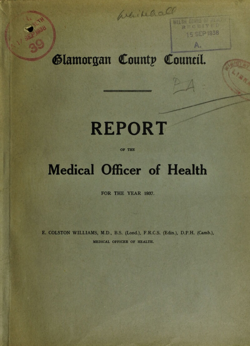 €: V ' i*,,.i ■'■ '.• '■■ i/ElSH riJ?■'“■) Of ''f '-' 8r-ci'-'T^ 15 SEP 1938 A. f. Glamorgan Countp Counctl REPORT > <■ - \ OF THE Medical Officer of Health FOR THE YEAR 1937. E. COLSTON WILLIAMS, M.D., B.S. (Lond.), F.R.C.S. (Edin.), D.P.H. (Camb.), V' MEDICAL OFFICER OF HEALTH.