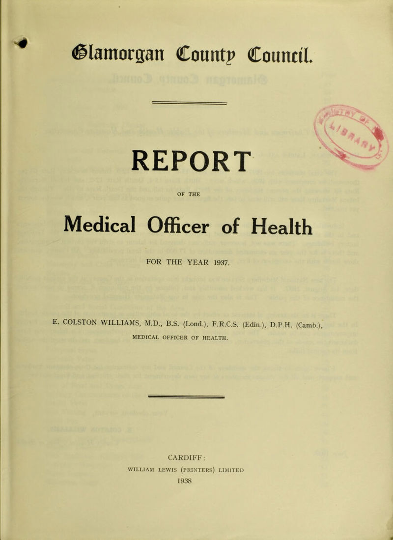 '4 (Glamorgan Count? Council % REPORT OF THE Medical Officer of Health FOR THE YEAR 1937. E. COLSTOxN WILLIAMS, M.D., B.S. (Lond.), E.R.C.S. (Edin.), D.P.H. (Camb.),. MEDICAL OFFICER OF HEALTH. CARDIFE; WILLIAM LEWIS (PRINTERS) LIMITED 1938