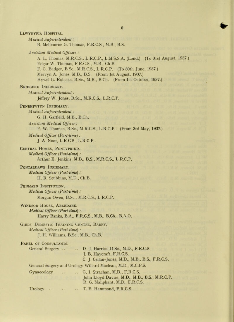 Llwynypia Hospital. Medical Superintendent: B. Melbourne G. Thomas, F.R.C.S., M.B., B.S. Assistant Medical Officers : A. L. Thomas, M.R.C.S., L.R.C.P., L.M.S.S.A. (Lond.) (To 31st August, 1937.) Edgar W. Thomas, F.R.C.S., M.B., Ch.B. F. G. Badger, B.Sc., M.R.C.S., L.R.C.P. (To 30th June, 1937.) Mervyn A. Jones, M.B., B.S. (From 1st August, 1937.) Hywel G. Roberts, B.Sc., M.B., B.Ch. (From 1st October, 1937.) Bridgend Infirmary. Medical Superintendent: Jeffrey W. Jones, B.Sc., M.R.C.S., L.R.C.P. Penrhiwtyn Infirmary. Medical Superintendent: G. H. Garfield, M.B., B.Ch. Assistant Medical Officer: F. W. Thomas, B.Sc., M.R.C.S., L.R.C.P. (From 3rd May, 1937.) Medical Officer [Part-time) : J. A. Noot, L.R.C.S., L.R.C.P. Central Homes, Pontypridd. Medical Officer [Part-time): Arthur E. Jenkins, M.B., B.S., M.R.C.S., L.R.C.P. Pontardawe Infirmary. Medical Officer [Part-time) : H. R. Stubbins, M.D., Ch.B. Penmaen Institution. Medical Officer [Part-time) : Morgan Owen, B.Sc., M.R.C.S., L.R.C.P. Windsor House, Aberdare. Medical Officer [Part-time) : Harry Banks, B.A., F.R.C.S., M.B., B.Ch., B.A.O. Girls’ Domestic Training Centre, Barry. Medical Officer [Part-time) : J. H. Williams, B.Sc., M.B., Ch.B. Panel of Consultants. General Surgery .. .. D. J. Harries, D.Sc., M.D., F.R.C.S. J. B. Haycraft, F.R.C.S. C. J. Cellan-Jones, M.D., M.B., B.S., F.R.C.S. General Surgery and Urology Willard Maclean, M.D., M.C.P.S. Gynaecology .. .. G. I. Strachan, M.D., F.R.C.S. John Lloyd Davies, M.D., M.B., B.S., M.R.C.P. R. G. Maliphant, M.D., F.R.C.S. T. E. Hammond, F.R.C.S. Urology