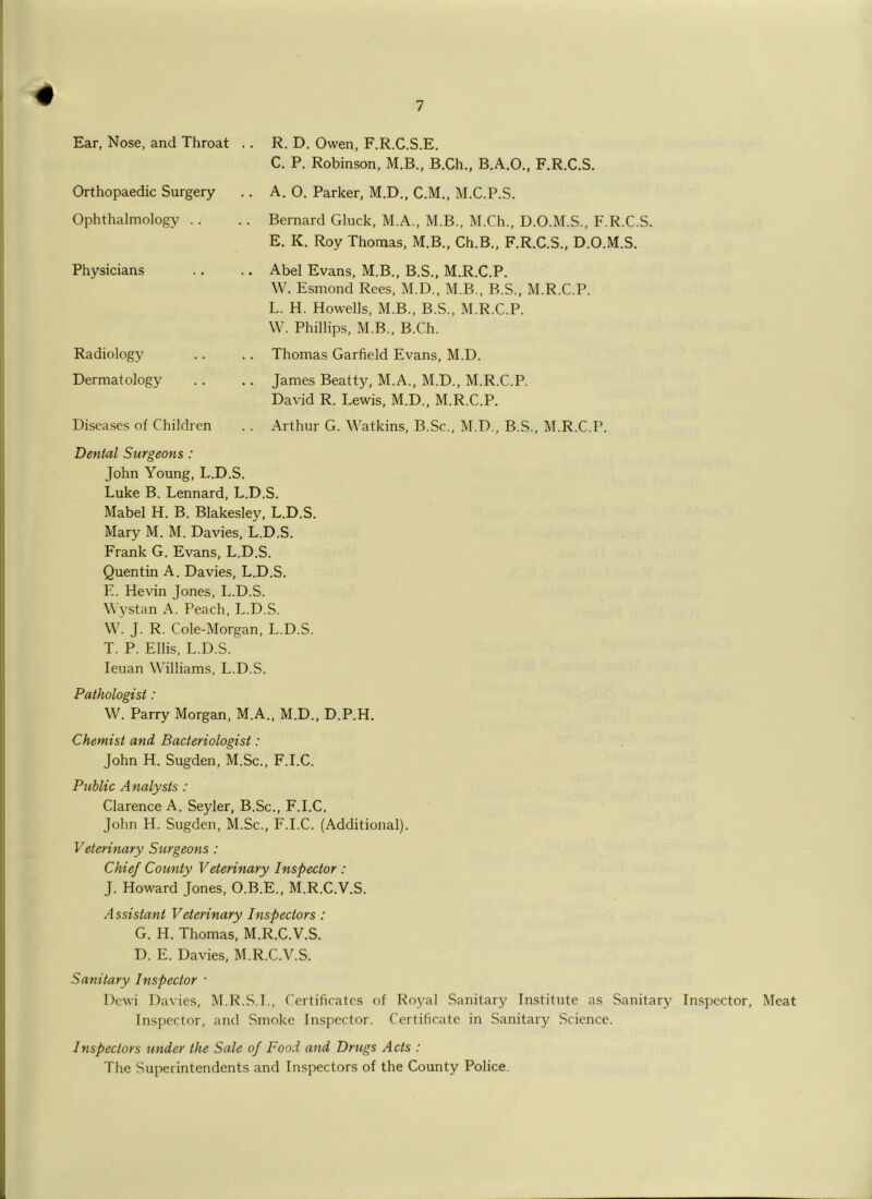 Ear, Nose, and Throat Orthopaedic Surgery Ophthalmology . . Physicians Radiology Dermatology Diseases of Children R. D. Owen, F.R.C.S.E. C. P. Robinson, M.B., B.Ch.. B.A.O., F.R.C.S. A. O. Parker, M.D., C.M., M.C.P.S. Bernard Gluck, M.A., M.B., M.Ch., D.O.M.S., F.R.C.S. E. K. Roy Thomas, M.B., Ch.B., F.R.C.S., D.O.M.S. Abel Evans, M.B., B.S., M.R.C.P. W. Esmond Rees, M.D., M.B., B.S., M.R.C.P. L. H. Howells, M.B., B.S., M.R.C.P. W. Phillips, M.B., B.Ch. Thomas Garfield Evans, M.D. James Beatty, M.A., M.D., M.R.C.P. David R. Lewis, M.D., M.R.C.P. Arthur G. Watkins, B.Sc., M.D., B.S., M.R.C.P. Dental Surgeons : John Young, L.D.S. Luke B. Lennard, L.D.S. Mabel H. B. Blakesley, L.D.S. Mary M. M. Davies, L.D.S. Frank G. Evans, L.D.S. Quentin A. Davies, L.D.S. E. Hevin Jones, L.D.S. Wystan A. Peach, L.D.S. W. J. R. Cole-Morgan, L.D.S. T. P. Ellis, L.D.S. leuan Williams, L.D.S. Pathologist: W. Parry Morgan, M.A., M.D., D.P.H. Chemist and Bacteriologist: John H. Sugden, M.Sc., F.I.C. Public Analysts : Clarence A. Seyler, B.Sc., F.I.C. John H. Sugden, M.Sc., F.I.C. (Additional). Veterinary Surgeons : Chief County Veterinary Inspector : J. Howard Jones, O.B.E., M.R.C.V.S. Assistant Veterinary Inspectors : G. H. Thomas, M.R.C.V.S. D. E. Davies, M.R.C.V.S. Sanitary Inspector ■ Dewi Davies, M.R.S.L, Certificates of Royal Sanitary Institute as Sanitary Inspector, Meat Inspector, and Smoke Inspector. Certificate in Sanitary Science. Inspectors under the Sale of Food and Drugs Acts : The Superintendents and Inspectors of the County Police.