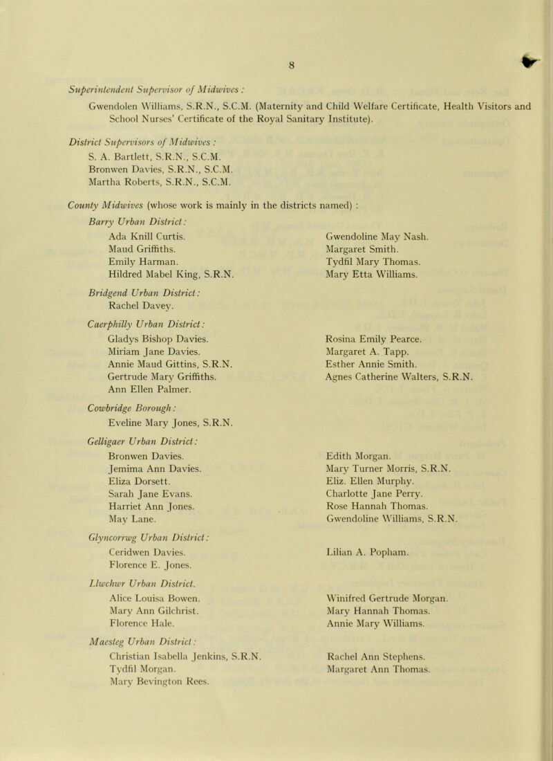 Superintendent Supervisor of Midwives : Gwendolen Williams, S.R.N., S.C.M. (Maternity and Child Welfare Certiticate, Health Visitors and School Nurses’ Certificate of the Royal Sanitary Institute). District Supervisors of Midwives : S. A. Bartlett, S.R.N., S.C.M. Bronwen Davies, S.R.N., S.C.M. Martha Roberts, S.R.N., S.C.M. County Midwives (whose work is mainly in the districts named) : Barry Urban District: Ada Knill Curtis. Maud Griffiths. Emil}^ Harman. Hildred Mabel King, S.R.N. Bridgend Urban District: Rachel Davey. Caerphilly Urban District: Gladys Bishop Davies. Miriam Jane Davies. Annie Maud Gittins, S.R.N. Gertrude Mary Griffiths. Ann Ellen Palmer. Cowbridge Borough : Eveline Mary Jones, S.R.N. Gelligaer Urban District: Bronwen Davies. Jemima Ann Davies. Eliza Dorsett. Sarah Jane Evans. Harriet Ann Jones. May Lane. Glyncorrwg Urban District: Ceridwen Davies. Florence E. Jones. Llwchwr Urban District. Alice Loui-sa Bowen. Mary Ann Gilchrist. Florence Hale. Maesteg Urban District: Christian Isabella Jenkins, S.R.N. Tydfil Morgan. Mary Bevington Rees. Gwendoline May Nash. Margaret Smith. Tydfil Mary Thomas. Mary Etta Williams. Rosina Emily Pearce. Margaret A. Tapp. Esther Annie Smith. Agnes Catherine Walters, S.R.N. Edith Morgan. Mary Turner Morris, S.R.N. Eliz. Ellen Murphy. Charlotte Jane Perry. Rose Hannah Thomas. Gwendoline Williams, S.R.N. Lilian A. Popham. Winifred Gertrude Morgan. Mary Hannah Thomas. Annie Mary Williams. Rachel Ann Stephens. Margaret Ann Thomas.