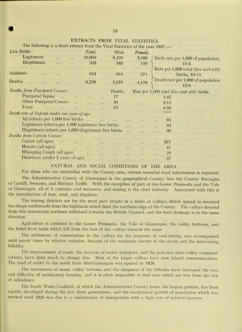 EXTRACTS FROM VITAL STATISTICS. The following is a short extract from the Vital Statistics of the year 1937 Live Births : Total. Male. Female. Legitimate 10,609 5,420 5,189 Illegitimate 333 183 150 Stillbirths 614 343 271 Deaths 9,228 5,070 4,158 Deaths from Puerperal Causes: Deaths. Rate per Puerperal Sepsis • • • . 17 Other Puerperal Causes • • • • 36 Total .. 53 Death rate of Infants under one year of age: All infants per 1,000 live births .. Legitimate infants per 1,000 legitimate live births Illegitimate infants per 1,000 illegitimate live births Deaths from Certain Causes: Cancer (all ages) Measles (all ages) Whooping Cough (all ages) Diarrhoea (under 2 years of age) . . Birth rate per 1,000 of population, 15-3. Rate per 1,000 total (live and still) births, 53'13. Death rate per 1,000 of population 129. 000 total {live and still) births. 1-47 3- 12 4- 59 65 64 90 977 41 29 37 NATURAL AND SOCIAL CONDITIONS OF THE AREA. For those who are unfamiliar with the County area, certain essential local information is repeated. The Administrative County of Glamorgan is the geographical County, less the County Boroughs of Cardiff, Swansea, and Merthyr Tydfil. With the exception of part of the Gower Peninsula and the Vale of Glamorgan, all of it contains coal measures, and mining is the chief industry. Associated with this is the manufacture of iron, steel, and tinplates. The mining districts are for the most part situate in a series of valleys, which spread in inverted fan-shape southwards from the highlands which limit the northern edge of the County. The valleys descend from this intersected northern tableland towards the British Channel, and the land drainage is in the same direction. Agriculture is confined to the Gower Peninsula, the Vale of Glamorgan, the valley bottoms, and the lower-level lands which fall from the foot of the valleys towards the coast. The settlement of communities in the valleys for the purposes of coal-mining was accompanied until recent times by relative isolation, because of the mountain barrier to the north and the intervening hillsides. The improvement of roads, the increase of motor transport, and the post-war inter-valley communi- cations, have done much to change this. Most of the larger valleys ha^’e now lateral communications. The road of outlet to the north from Mid-Glamorgan was opened in 1929. The narrowness of many valley bottoms and the steepness of the hillsides have increased the cost and difficulty of satisfactory housing, and it is often impossible to find sites which are free from the risk of subsidence. The South Wales Coalfield, of which the Administrative County forms the largest portion, has been rapidly developed during the last three generations, and the exceptional growth of ])opulation which was marked until 1925 was due to a combination of immigration with a high rate of natural increase.