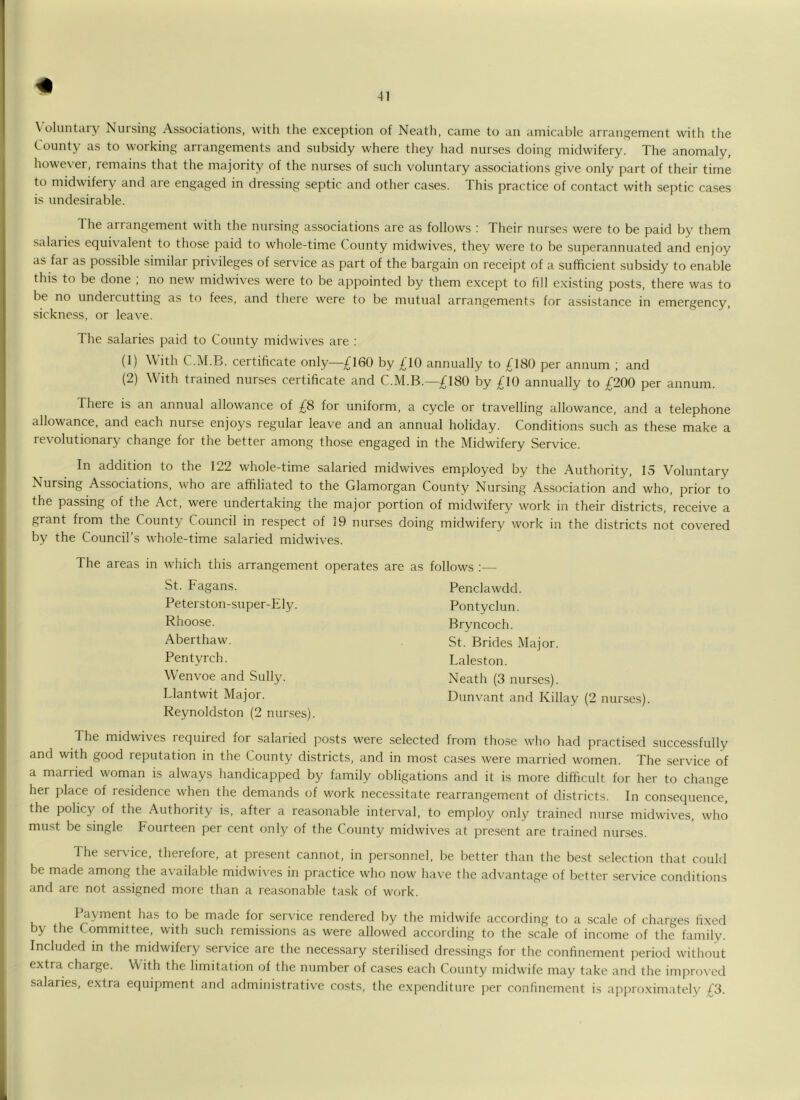 \ oluntary Nursing Associations, with the exception of Neatli, came to an amicable arrangement with the County as to working arrangements and subsidy where they had nurses doing midwifery. The anomaly, however, remains that the majority of the nurses of such voluntary associations give only part of their time to midwifery and are engaged in dressing .septic and other cases. This practice of contact with septic ca.ses is undesirable. The aiiangement with the nursing associations are as follows : Their nurses were to be paid by them salaries equi\’alent to those paid to whole-time County midwives, they were to be superannuated and enjoy as far as possible similar privileges of service as part of the bargain on receipt of a sufficient subsidy to enable this to be done ; no new midwives were to be appointed by them except to fill exi.sting posts, there was to be no undercutting as to fees, and there were to be mutual arrangements for assistance in emergency, sickness, or leave. The salaries paid to County midwives are : (1) With C.M.B. certificate only—£160 by £10 annually to £180 per annum ; and (2) With trained nurses certificate and C.M.B.—£180 by £10 annually to £200 per annum. There is an annual allowance of £8 for uniform, a cycle or travelling allowance, and a telephone allowance, and each nurse enjoys regular leave and an annual holiday. Conditions such as the.se make a revolutionary change for the better among those engaged in the Midwifery Service. In addition to the 122 whole-time salaried midwives employed by the Authority, 15 Voluntary Nursing Associations, who are affiliated to the Glamorgan County Nursing Association and who, prior to the passing of the Act, were undertaking the major portion of midwifery work in their districts, receive a grant from the County Council in respect of 19 nurses doing midwifery work in the districts not covered by the Council’s whole-time salaried midwives. The areas in which this arrangement operates St. Fagans. Peterston-super-Ely. Rhoose. Aberthaw. Pentyreh. Wenvoe and Sully. Llantwit Major. Reynoldston (2 nurses). are as follow^s :— Penclawdd. Pontyclun. Bryncoch. St. Brides Maj or. Laleston. Neath (3 nurses). Dunvant and Killay (2 nurses). The midwives lequired for salaried posts were selected from those who had practised successfully and with good reputation in the County districts, and in most ca.ses were married women. The service of a married woman is always handicapped by family obligations and it is more difficult for her to change her place of residence when the demands of work necessitate rearrangement of districts. In consequence, the policy of the Authority is, after a reasonable interval, to employ only trained nurse midwives, who must be single Fourteen per cent only of the County midwives at present are trained nurses. The service, therefore, at present cannot, in personnel, be better than the best selection that could be made among the available midwives in practice who now have the advantage of better service conditions and are not assigned more than a rea.sonable task of work. Payment has to be made for .service rendered by the midwife according to a scale of charges fixed by the Committee, with such remissions as were allowed according to the scale of income of the family. Included in the midwifery service are the necessary sterilised dre.ssings for the confinement period without extra charge. With the limitation of the number of cases each County midwife may take and the improved salaries, extra equipment and administrative costs, the expenditure per confinement is approximately £3.
