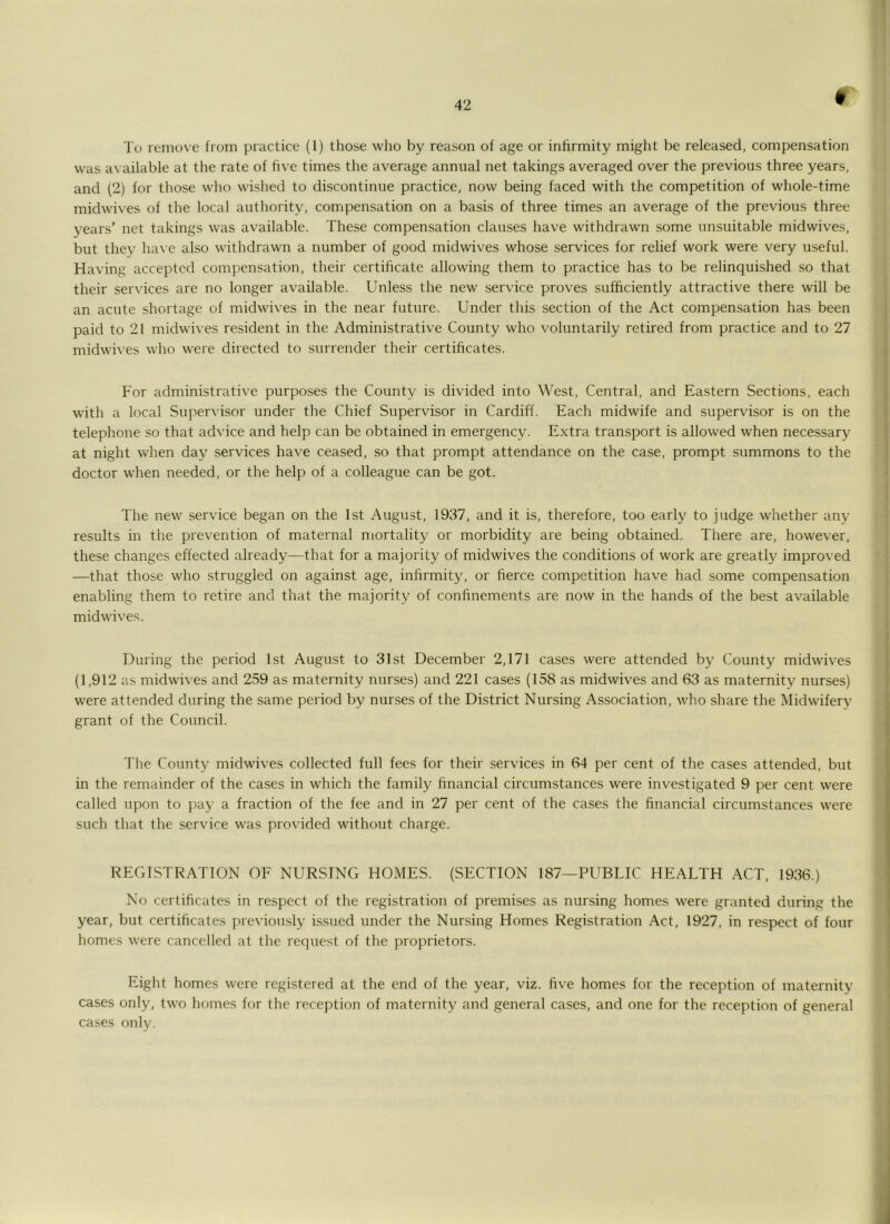 f To remove from practice (I) those who by reason of age or inhrmity might be released, compensation was a\ ailable at the rate of five times the average annual net takings averaged over the previous three years, and (2) for those who wished to discontinue practice, now being faced with the competition of whole-time midwives of the local authority, compensation on a basis of three times an average of the previous three years' net takings was available. These compensation clauses have withdrawn some unsuitable midwives, but thev ha\ e also withdrawn a number of good midwives whose services for relief work were very useful. Having accepted compensation, their certificate allowing them to practice has to be relinquished so that their services are no longer available. Unless the new service proves sufficiently attractive there will be an acute shortage of midwives in the near future. Under this section of the Act compensation has been paid to 21 midwives resident in the Administrative County who voluntarily retired from practice and to 27 midwives who were directed to surrender their certificates. For administrative purposes the County is divided into West, Central, and Eastern Sections, each with a local Supervisor under the Chief Supervisor in Cardiff. Each midwife and supervisor is on the telephone so that advice and help can be obtained in emergency. Extra transport is allowed when necessary at night when day services have ceased, so that prompt attendance on the case, prompt summons to the doctor when needed, or the help of a colleague can be got. The new service began on the 1st August, 1937, and it is, therefore, too early to judge whether any results in the prevention of maternal mortality or morbidity are being obtained. There are, however, these changes effected already—that for a majority of midwives the conditions of work are greatly improved —that those who struggled on against age, infirmity, or fierce competition have had some compensation enabling them to retire and that the majority of confinements are now in the hands of the best available midwives. During the period 1st August to 31st December 2,171 cases were attended by County midwives (1,912 as midwives and 239 as maternity nurses) and 221 cases (158 as midwives and 63 as maternity nurses) were attended during the same period by nunses of the District Nursing Association, who share the Midwifery grant of the Council. The County midwives collected full fees for their services in 64 per cent of the cases attended, but in the remainder of the cases in which the family financial circumstances were investigated 9 per cent were called upon to j'/ay a fraction of the fee and in 27 per cent of the cases the financial circumstances were such that the service was provided without charge. REGISTRATION OF NURSING HOMES. (SECTION 187—PUBLIC HEALTH ACT, 1936.) No certificates in respect of the registration of premises as nursing homes were granted during the year, but certificates previously issued under the Nursing Homes Registration Act, 1927, in respect of four homes were cancelled at the re(]uest of the proprietors. Eight homes were registered at the end of the year, viz. five homes for the reception of maternity cases only, two homes for the reception of maternity and general cases, and one for the reception of general cases only.
