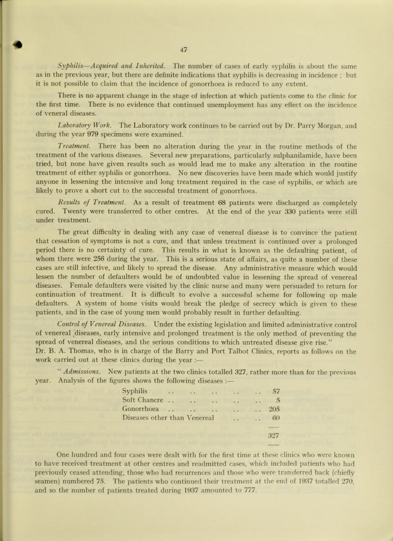 Syphilis—Acquired and Inherited. The number of cases of early syphilis is about the same as in the previous year, but there are definite indications that syphilis is decreasing in incidence ; but it is not possible to claim that the incidence of gonorrhoea is reduced to any extent. There is no apparent change in the stage of infection at which patients come to the clinic for the lirst time. There is no evidence that continued unemployment has any effect on the incidence of veneral diseases. Laboratory Work. The Laboratory work continues to be carried out by Dr. Parry Morgan, and during the year 979 specimens were examined. Treatment. There has been no alteration during the year in the routine methods of the treatment of the various diseases. Several new preparations, particularly sulphanilamide, have been tried, but none have given results such as would lead me to make any alteration in the routine treatment of either syphilis or gonorrhoea. No new discoveries have been made which would justify anyone in lessening the intensive and long treatment required in the case of syphilis, or which are likely to prove a short cut to the successful treatment of gonorrhoea. Results of Treatment. As a result of treatment 68 patients were discharged as completely cured. Twenty were transferred to other centres. At the end of the year 330 patients were still under treatment. The great difficulty in dealing with any case of venereal disease is to convince the patient that cessation of symptoms is not a cure, and that unless treatment is continued over a prolonged period there is no certainty of cure. This results in what is known as the defaulting patient, of whom there were 256 during the year. This is a serious state of affairs, as quite a number of these cases are still infective, and likely to spread the disease. Any administrative measure which would lessen the number of defaulters would be of undoubted value in lessening the spread of venereal diseases. Female defaulters were visited by the clinic nurse and many were persuaded to return for continuation of treatment. It is difficult to evolve a successful scheme for following up male defaulters. A system of home visits would break the pledge of .secrecy which is given to these patients, and in the case of young men would probably result in further defaulting. Control of Venereal Diseases. Under the existing legislation and limited administrative control of venereal ^diseases, early intensive and prolonged treatment is the only method of preventing the spread of venereal diseases, and the serious conditions to which untreated disease give rise.” Dr. B. A. Thomas, who is in charge of the Barry and Port Talbot Clinics, reports as follows on the work carried out at these clinics during the year :— ” Admissions. New patients at the two clinics totalled 327, rather more than for the previous year. Analysis of the figures shows the following diseases :— Syphilis 57 Soft Chancre . . 5 Gonorrhoea . . 205 Disea.ses other than Venereal 60 327 One hundred and four cases were dealt with for the first time at these clinics who were known to have received treatment at other centres and readmitted cases, which included patients who had previously ceased attending, those who had recurrences and those who were transferred back (chiefly seamen) numbered 75. The patients who continued their treatment at the end of 1937 totalled 270, and so the number of patients treated during 1937 amounted to 777.