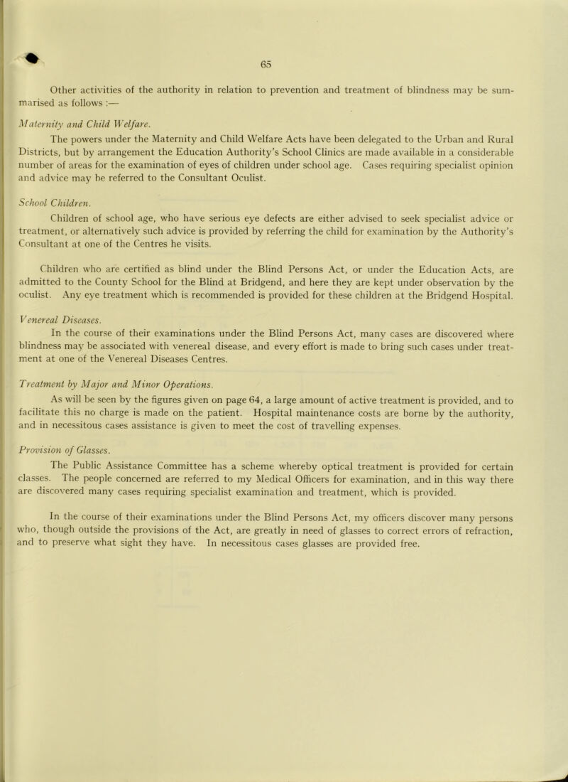 marised as follows :— Maternity and Child Welfare. The powers under the Maternity and Child Welfare Acts have been delegated to the Urban and Rural Districts, but by arrangement the Education Authority's School Clinics are made available in a considerable number of areas for the examination of eyes of children under school age. Ca.ses requiring specialist opinion and advice may be referred to the Consultant Oculist. School Children. Children of school age, who have serious eye defects are either advised to seek specialist advice or treatment, or alternatively such advice is provided by referring the child for examination by the Authority’s Consultant at one of the Centres he visits. Children who are certified as blind under the Blind Persons Act, or under the Education Acts, are admitted to the County School for the Blind at Bridgend, and here they are kept under observation by the oculist. Any eye treatment which is recommended is provided for these children at the Bridgend Hospital. Venereal Diseases. In the course of their examinations under the Blind Persons Act, many cases are discovered where blindness may be associated with venereal disease, and every effort is made to bring such cases under treat- ment at one of the Venereal Diseases Centres. Treatment by Major and Minor Operations. As will be seen by the figures given on page 64, a large amount of active treatment is provided, and to facilitate this no charge is made on the patient. Hospital maintenance costs are borne by the authority, and in necessitous cases assistance is given to meet the cost of travelling expenses. Provision of Glasses. The Public Assistance Committee has a scheme whereby optical treatment is provided for certain classes. The people concerned are referred to my Medical Officers for examination, and in this way there are discovered many cases requiring specialist examination and treatment, which is provided. In the course of their examinations under the Blind Persons Act, my officers discover many persons who, though outside the provisions of the Act, are greatly in need of glasses to correct errors of refraction, and to preserve what sight they have. In necessitous cases glasses are provided free.