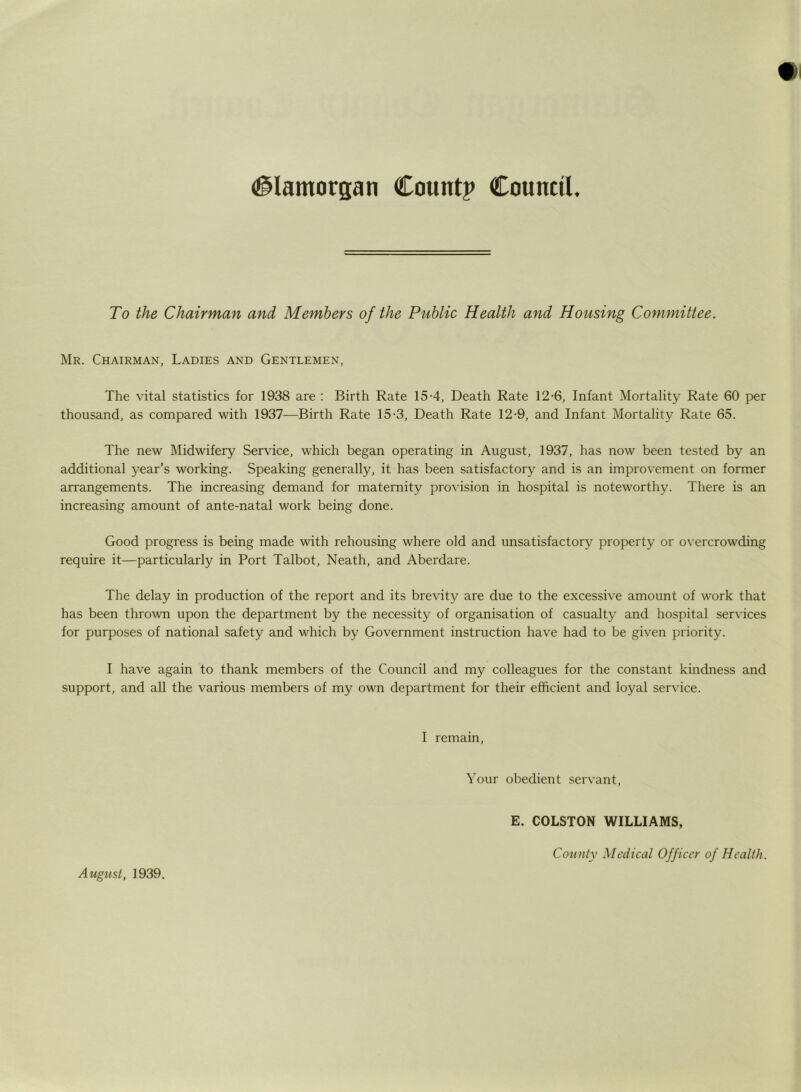 To the Chairman and Members of the Public Health and Housing Committee. Mr. Chairman, Ladies and Gentlemen, The vital statistics for 1938 are : Birth Rate 15-4, Death Rate 12-6, Infant Mortality Rate 60 per thousand, as compared with 1937—Birth Rate 15-3, Death Rate 12-9, and Infant Mortality Rate 65. The new Midwifery Service, which began operating in August, 1937, has now been tested by an additional year’s working. Speaking generally, it has been satisfactory and is an improvement on former arrangements. The increasing demand for maternity provision in hospital is noteworthy. There is an increasing amount of ante-natal work being done. Good progress is being made with rehousing where old and unsatisfactory property or overcrowding require it—particularly in Port Talbot, Neath, and Aberdare. The delay in production of the report and its brevitjr are due to the excessive amount of work that has been thrown upon the department by the necessity of organisation of casualty and hospital services for purposes of national safety and which by Government instruction have had to be given priority. I have again to thank members of the Council and my colleagues for the constant kindness and support, and all the various members of my own department for their efficient and loyal service. I remain, Your obedient servant, E. COLSTON WILLIAMS, August, 1939.