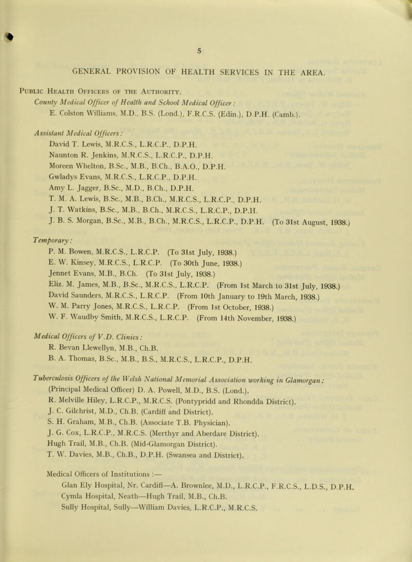 GENERAL PROVISION OF HEALTH SERVICES IN THE AREA. Public Health Officers of the Authority. County Medical Officer of Health and School Medical Officer: E. Colston Williams, M.D., B.S. (Lond.), F.R.C.S. (Edin.), D.P.H. (Camb.). Assistant Medical Officers: David T. Lewis, M.R.C.S., L.R.C.P., D.P.H. Naunton R. Jenkins, M.R.C.S., L.R.C.P., D.P.H. Moreen Whelton, B.Sc., M.B., B.Ch., B.A.O., D.P.H. Gwladys Evans, M.R.C.S., L.R.C.P., D.P.H. Amy L. Jagger, B.Sc., M.D., B.Ch., D.P.H. T. M. A. Lewis, B.Sc., M.B., B.Ch., M.R.C.S., L.R.C.P... D.P.H. J. T. Watkins, B.Sc., M.B., B.Ch., M.R.C.S., L.R.C.P., D.P.H. J. B. S. Morgan, B.Sc., M.B., B.Ch., M.R.C.S., L.R.C.P., D.P.H. (To 31st August, 1938.) Temporary: P. M. Bowen, M.R.C.S., L.R.C.P. (To 31st July, 1938.) E. W. Kinsey, M.R.C.S., L.R.C.P. (To 30th June, 1938.) Jennet Evans, M.B., B.Ch. (To 31st July, 1938.) Eliz. M. James, M.B., B.Sc., M.R.C.S., L.R.C.P. (From 1st March to 31st July, 1938.) David Saunders, M.R.C.S., L.R.C.P. (From 10th January to 19th March, 1938.) W. M. Parry Jones, M.R.C.S., L.R.C.P. (From 1st October, 1938.) W. F. Waudbv Smith, M.R.C.S., L.R.C.P. (From 14th November, 1938.) Medical Officers of V.D. Clinics : R. Be van Llewellyn, M.B., Ch.B. B. A. Thomas, B.Sc., M.B., B.S., M.R.C.S., L.R.C.P., D.P.H. Tuberculosis Officers of the Welsh National Alemorial Association working in Glamorgan: (Principal Medical Officer) D. A. Powell, M.D., B.S. (Lond.). R. Melville Hiley, L.R.C.P., M.R.C.S. (Pontypridd and Rhondda District). J. C. Gilchrist, M.D., Ch.B. (Cardiff and District). S. H. Graham, M.B., Ch.B. (Associate T.B. Physician). J. G. Cox, L.R.C.P., M.R.C.S. (Merthyr and Aberdare District). Hugh Trail, M.B., Ch.B. (Mid-Glamorgan District). T. W. Davies, M.B., Ch.B., D.P.H. (Swansea and District). Medical Officers of Institutions :— Gian Ely Hospital, Nr. Cardiff—A. Brownlee, M.D., L.R.C.P., F.R.C.S., L.D.S., D.P.H. Cymla Hospital, Neath—Hugh Trail, M.B., Ch.B. Sully Hospital, Sully—William Davies, L.R.C.P., M.R.C.S.