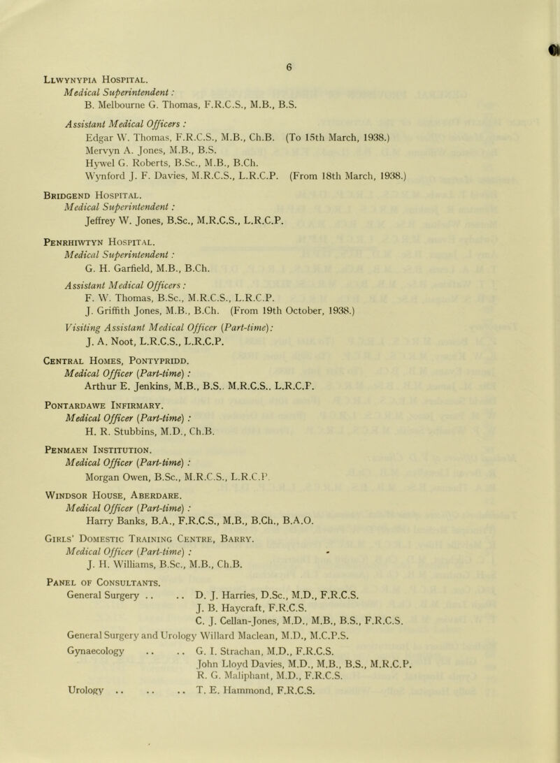 Llwynypia Hospital. Medical Superintendent: B. Melbourne G. Thomas, F.R.C.S., M.B., B.S. Assistant Medical Officers : Edgar W. Thomas, F.R.C.S., M.B., Ch.B. (To 15th March, 1938.) Mervyn A. Jones, M.B., B.S. Hywel G. Roberts, B.Sc., M.B., B.Ch. Wynford J. F. Davies, M.R.C.S., L.R.C.P. (From 18th March, 1938.) Bridgend Hospital. Medical Superintendent: Jeffrey W. Jones, B.Sc., M.R.C.S., L.R.C.P. Penrhiwtyn Hospital. Medical Superintendent: G. H. Garfield, M.B., B.Ch. Assistant Medical Officers: F. W. Thomas, B.Sc., M.R.C.S., L.R.C.P. J. Griffith Jones, M.B., B.Ch. (From 19th October, 1938.) Visiting Assistant Medical Officer (Part-time): J. A. Noot, L.R.C.S., L.R.C.P. Central Homes, Pontypridd. Medical Officer (Part-time) : Arthur E. Jenkins, M.B., B.S.. M.R.C.S., L.R.C.F. PONTARDAWE INFIRMARY. Medical Officer (Part-time) : H. R. Stubbins, M.D., Ch.B. Penmaen Institution. Medical Officer (Part-time) : Morgan Owen, B.Sc., M.R.C.S., L.R.C.P. Windsor House, Aberdare. Medical Officer (Part-time) : Harry Banks, B.A., F.R.C.S., M.B., B.Ch., B.A.O. Girls’ Domestic Training Centre, Barry. Medical Officer (Part-time) : J. H. Williams, B.Sc., M.B., Ch.B. Panel of Consultants. General Surgery .. .. D. J. Harries, D.Sc., M.D., F.R.C.S. J. B. Haycraft, F.R.C.S. C. J. Cellan-Jones, M.D., M.B., B.S., F.R.C.S. General Surgery and Urology Willard Maclean, M.D., M.C.P.S. Gynaecology .. .. G. I. Strachan, M.D., F.R.C.S. John Lloyd Davies, M.D., M.B., B.S., M.R.C.P. R. G. Maliphant, M.D., F.R.C.S. .. T. E. Hammond, F.R.C.S. Urology