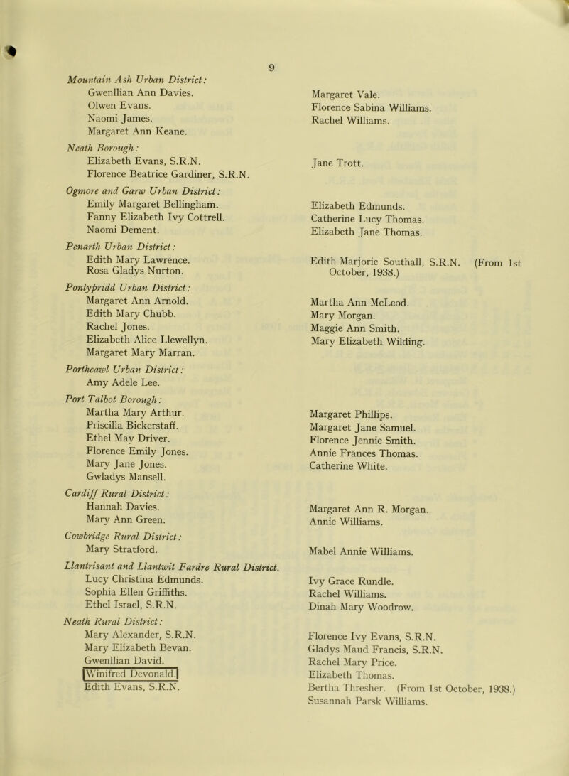 Mountain Ash Urban District: Gwenllian Ann Davies. Olwen Evans. Naomi James. Margaret Ann Keane. Neath Borough: Elizabeth Evans, S.R.N. Florence Beatrice Gardiner, S.R.N. Ogniore and Garw Urban District: Emily Margaret Bellingham. Fanny Elizabeth Ivy Cottrell. Naomi Dement. Penarth Urban District: Edith Mary Lawrence. Rosa Gladys Nurton. Pontypridd Urban District: Margaret Ann Arnold. Edith Mary Chubb. Rachel Jones. Elizabeth Alice Llewellyn. Margaret Mary Marran. Porthcawl Urban District: Amy Adele Lee. Port Talbot Borough: Martha Mary Arthur. Priscilla Bickerstaff. Ethel May Driver. Florence Emily Jones. Mary Jane Jones. Gwladys Mansell. Cardiff Rural District: Hannah Davies. Mary Ann Green. Cowbridge Rural District: Mary Stratford. Llantrisant and Llantwit Fardre Rural District. Lucy Christina Edmunds. Sophia Ellen Griffiths. Ethel Israel, S.R.N. Neath Rural District: Mary Alexander, S.R.N. Mary Elizabeth Bevan. Gwenllian David. |Winifred Devonald.| Edith Evans, S.R.N. Margaret Vale. Florence Sabina Williams. Rachel Williams. Jane Trott. Elizabeth Edmunds. Catherine Lucy Thomas. Elizabeth Jane Thomas. Edith Marjorie Southall, S.R.N. (From 1st October, 1938.) Martha Ann McLeod. Mary Morgan. Maggie Ann Smith. Mary Elizabeth Wilding. Margaret Phillips. Margaret Jane Samuel. Florence Jennie Smith. Annie Frances Thomas. Catherine White. Margaret Ann R. Morgan. Annie Williams. Mabel Annie Williams. Ivy Grace Rundle. Rachel Williams. Dinah Mary Woodrow. Florence Ivy Evans, S.R.N. Gladys Maud Francis, S.R.N. Rachel Mary Price. Elizabeth Thomas. Bertha Thresher. (From 1st October, 1938.) Susannah Parsk Williams.