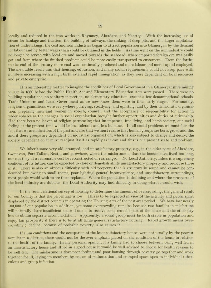 t locally and reduced in the iron works in Rhymney, Aberdare, and Maesteg. With the increasing use of steam for haulage and traction, the building of railways, the sinking of deep pits, and the larger capitalisa- tion of undertakings, the coal and iron industries began to attract population into Glamorgan by the demand for labour and by better wages than could be obtained in the fields. As time went on the iron industry could no longer be served with local ore and moved towards the seaboard, where imported foreign ore was easily got and from where the finished products could be more easily transported to customers. From the forties to the end of the century more coal was continually produced and more labour and more capital employed. The inevitable result was that housing, education, and many social requirements could not keep pace with numbers increasing with a high birth rate and rapid immigration, as they were dependent on local resources and private enterprise. It is an interesting matter to imagine the conditions of Local Government in a Glamorganshire mining village in 1860 before the Public Health Act and Elementary Education Acts were passed. There were no building regulations, no sanitary inspection, no elementary education, except a few denominational schools. Trade Unionism and Local Government as we now know them were in their early stages. Fortunately, religious organisations were everywhere purifying, steadying, and uplifting, and by their democratic organisa- tion, preparing men and women in speech, counsel, and the acceptance of responsibility for action in wider spheres as the changes in social organisation brought further opportunities and duties of citizenship. Had there been no leaven of religion permeating that intemperate, free living, and harsh society, our social feeling at the present time would be less tolerant and less humane. In all social problems we must face the fact that we are inheritors of the past and also that we must realise that human groups are born, grow, and die, and if these groups are dependent on industrial organisation, which is also subject to change and decay, the society dependent on it must readjust itself as rapidly as it can and this is our present state and problem. We inherit some very old, cramped, and unsatisfactory property, e.g., in the older parts of Aberdare, Cwmavon, Port Talbot, Neath, and elsewhere, where the misfortune is that the houses have lived too long, nor can they at a reasonable cost be reconstructed or rearranged. No Local Authority, unless it is supremely confident of its future, can be expected to close or demolish all its unsatisfactory property and re-house those in it. There is also an obvious difficulty with old property that is structurally sound and cannot be con- demned but owing to small rooms, poor lighting, general inconvenience, and unsatisfactory surroundings, most people would wish to see them replaced. Where the population is declining and where the prospects of the local industry are dubious, the Local Authority may find difficulty in doing what it would wish. In the recent national survey of housing to determine the amount of overcrowding, the general result for our County is that the percentage is low. This is to be expected in view of the activity and public spirit displayed by the district councils in operating the Housing Acts of the post-war period. We have lost nearly 100,000 of our population in addition, yet some overcrowding remains because two families in misfortune will naturally share insufficient space if one is to receive some rent for part of the house and the other pay less to obtain separate accommodation. Apparently, a social group must be both stable in population and enjoy fair prosperity if there is to be at all times general satisfactory housing. Rapid growth means over- crowding ; decline, because of probable poverty, also causes it. If slum conditions and the occupation of the least satisfactory houses were not usually by the poorest families in a district, there would not be the over-emphasis placed on the condition of the house in relation to the health of the family. In my personal opinion, if a family had to choose between being well fed in an unsatisfactory house and ill fed in a good house it would be well advised to choose for health reasons to be well fed. The misfortune is that poor feeding and poor housing through poverty go together and work together for ill, laying its members by reason of malnutrition and cramped space open to individual tuber- culous and group infection.