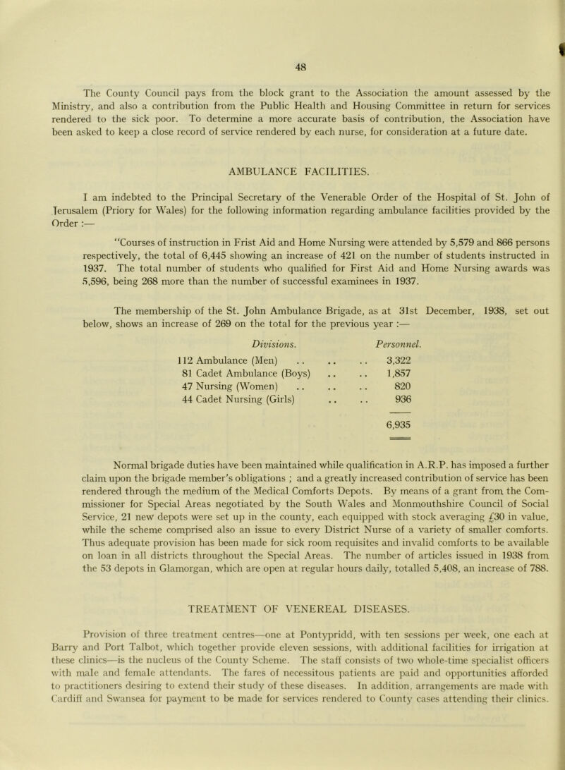 I The County Council pays from the block grant to the Association the amount assessed by the Ministry, and also a contribution from the Public Health and Housing Committee in return for services rendered to the sick poor. To determine a more accurate basis of contribution, the Association have been asked to keep a close record of service rendered by each nurse, for consideration at a future date. AMBULANCE FACILITIES. I am indebted to the Principal Secretary of the Venerable Order of the Hospital of St. John of Jerusalem (Priory for Wales) for the following information regarding ambulance facilities provided by the Order:— “Courses of instruction in Frist Aid and Home Nursing were attended by 5,579 and 866 persons respectively, the total of 6,445 showing an increase of 421 on the number of students instructed in 1937. The total number of students who qualified for First Aid and Home Nursing awards was 5,596, being 268 more than the number of successful examinees in 1937. The membership of the St. John Ambulance Brigade, as at 31st December, 1938, set out below, shows an increase of 269 on the total for the previous year :— Divisions. Personnel. 112 Ambulance (Men) 3,322 81 Cadet Ambulance (Boys) 1,857 47 Nursing (Women) 820 44 Cadet Nursing (Girls) 936 6,935 Normal brigade duties have been maintained while qualification in A.R.P. has imposed a further claim upon the brigade member’s obligations ; and a greatly increased contribution of service has been rendered through the medium of the Medical Comforts Depots. By means of a grant from the Com- missioner for Special Areas negotiated by the South Wales and Monmouthshire Council of Social Service, 21 new depots were set up in the county, each equipped with stock averaging £30 in value, while the scheme comprised also an issue to every District Nurse of a variety of smaller comforts. Thus adequate provision has been made for sick room requisites and invalid comforts to be available on loan in all districts throughout the Special Areas. The number of articles issued in 1938 from the 53 depots in Glamorgan, which are open at regular hours daily, totalled 5,408, an increase of 788. TREATMENT OF VENEREAL DISEASES. Provision of three treatment centres—one at Pontypridd, with ten sessions per week, one each at Barry and Port Talbot, which together provide eleven sessions, with additional facilities for irrigation at these clinics—is the nucleus of the County Scheme. The staff consists of two whole-time specialist officers with male and female attendants. The fares of necessitous patients are paid and opportunities afforded to practitioners desiring to extend their study of these diseases. In addition, arrangements are made with Cardiff and Swansea for payment to be made for services rendered to County cases attending their clinics.