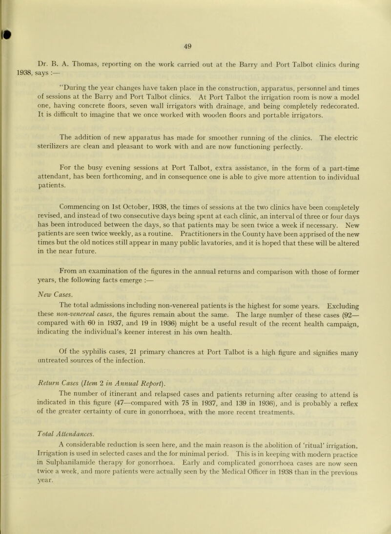Dr. B. A. Thomas, reporting on the work carried ont at the Barry and Port Talbot clinics during 1938, says:— “During the year changes have taken place in the construction, apparatus, personnel and times of sessions at the Barry and Port Talbot clinics. At Port Talbot the irrigation room is now a model one, having concrete floors, seven wall irrigators with drainage, and being completely redecorated. It is difficult to imagine that we once w'orked with wooden floors and portable irrigators. The addition of new apparatus has made for smoother running of the clinics. The electric sterilizers are clean and pleasant to work with and are now functioning perfectly. For the busy evening sessions at Port Talbot, extra assistance, in the form of a part-time attendant, has been forthcoming, and in consequence one is able to give more attention to individual patients. Commencing on 1st October, 1938, the times of sessions at the two clinics have been completely revised, and instead of two consecutive days being spent at each clinic, an interval of three or four days has been introduced between the days, so that patients may be seen twice a week if necessary. New patients are seen twice weekly, as a routine. Practitioners in the County have been apprised of the new times but the old notices still appear in many public lavatories, and it is hoped that these will be altered in the near future. From an examination of the figures in the annual returns and comparison with those of former years, the following facts emerge :— New Cases. The total admissions including non-venereal patients is the highest for some years. Excluding these non-venereal cases, the figures remain about the same. The large number of these cases (92— compared with 60 in 1937, and 19 in 1936) might be a useful result of the recent health campaign, indicating the individual’s keener interest in his own health. Of the syphilis cases, 21 primary chancres at Port Talbot is a high figure and signifies many untreated sources of the infection. Return Cases (Item 2 in Annual Report). The number of itinerant and relapsed cases and patients returning after ceasing to attend is indicated in this figure (47—compared with 75 in 1937, and 139 in 1936), and is probably a reflex of the greater certainty of cure in gonorrhoea, with the more recent treatments. Total Attendances. A considerable reduction is seen here, and the main reason is the abolition of ‘ritual’ irrigation. Irrigation is used in selected cases and the for minimal period. This is in keeping with modern practice in Sulphanilamide therapy for gonorrhoea. Early and complicated gonorrhoea cases are now seen twice a week, and more patients were actually seen by the Medical Officer in 1938 than in the previous year.
