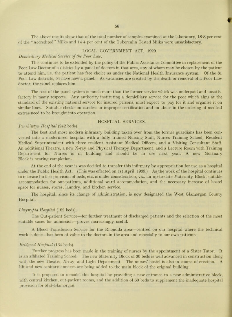 The above results show that of the total number of samples examined at the laboratory, 18-8 per cent of the “Accredited” Milks and 14-4 per cent of the Tuberculin Tested Milks were unsatisfactory. LOCAL GOVERNMENT ACT, 1929. Domiciliary Medical Service of the Poor Law. This continues to be extended by the policy of the Public Assistance Committee in replacement of the Poor Law Doctor of a district by a panel of doctors in that area, any of whom may be chosen by the patient to attend him, i.e. the patient has free choice as under the National Health Insurance system. Of the 81 Poor Law districts, 54 have now a panel. As vacancies are created by the death or removal of a Poor Law doctor, the panel replaces him. The cost of the panel system is much more than the former service which was underpaid and unsatis- factory in many respects. Any authority instituting a domiciliary service for the poor which aims at the standard of the existing national service for insured persons, must expect to pay for it and organise it on similar lines. Suitable checks on careless or improper certification and on abuse in the ordering of medical extras need to be brought into operation. HOSPITAL SERVICES. Penrhiwtyn Hospital (242 beds). The best and most modern infirmary building taken over from the former guardians has been con- verted into a modernised hospital with a fully trained Nursing Staff, Nurses Training School, Resident Medical Superintendent with three resident Assistant Medical Officers, and a Visiting Consultant Staff. An additional Theatre, a new X-ray and Physical Therapy Department, and a Lecture Room with Training Department for Nurses is in building and should be in use next year. A new Mortuary Block is nearing completion. At the end of the year is was decided to transfer this infirmary by appropriation for use as a hospital under the Public Health Act. (This was effected on 1st April, 1939.) As the work of the hospital continues to increase further provision of beds, etc. is under consideration, viz. an up-to-date Maternity Block, suitable accommodation for out-patients, additional ward accommodation, and the necessary increase of hostel space for nurses, stores, laundry, and kitchen service. The hospital, since its change of administration, is now designated the West Glamorgan County Hospital. Llwynypia Hospital (182 beds). The Out-patient Service—for further treatment of discharged patients and the selection of the most suitable cases for admission—proves increasingly useful. A Blood Transfusion Service for the Rhondda area—centred on our hospital where the technical work is done—has been of value to the doctors in the area and especially to our own patients. Bridgend Hospital (134 beds). Further progress has been made in the training of nurses by the appointment of a Sister Tutor. It is an affiliated Training School. The new Maternity Block of 30 beds is well advanced in construction along with the new Theatre, X-ray, and Light Department. The nurses’ hostel is also in course of erection. A lift and new sanitary annexes are being added to the main block of the original building. It is proposed to remodel this hospital by providing a new entrance to a new administrative block, with central kitchen, out-patient rooms, and the addition of 60 beds to supplement the inadequate hospital provision for Mid-Glamorgan.