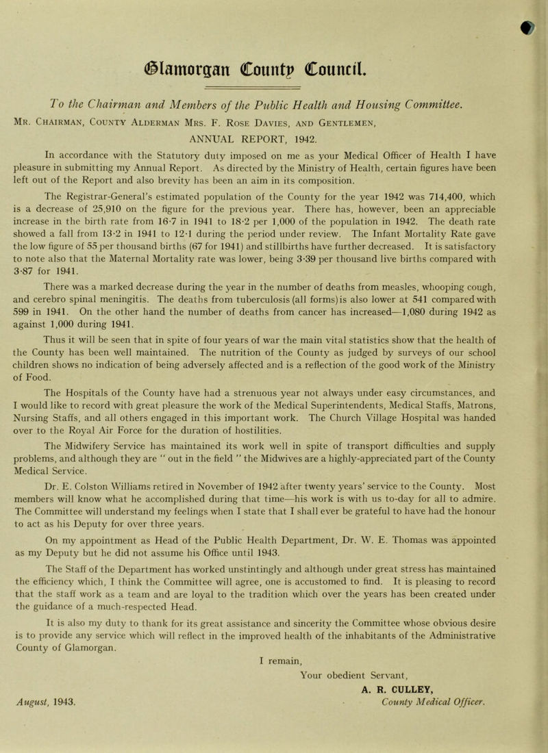 1 o the Chairman and Members of the Public Health and Housing Committee. Mr. Chairman, County Alderman Mrs. F. Rose Davies, and Gentlemen, ANNUAL REPORT, 1942. In accordance with the Statutory duty imposed on me as your Medical Officer of Health I have pleasure in submitting my Annual Report. As directed by the Ministry of Health, certain figures have been left out of the Report and also brevity has been an aim in its composition. The Registrar-General’s estimated population of the County for the year 1942 was 714,400, which is a decrease of 25,910 on the figure for the previous year. There has, however, been an appreciable increase in the birth rate from 16-7 in 1941 to 18-2 per 1,000 of the population in 1942. The death rate showed a fall from 13-2 in 1941 to 12-1 during the period under review. The Infant Mortality Rate gave the low figure of 55 per thousand births (67 for 1941) and stillbirths have further decreased. It is satisfactory to note also that the Maternal Mortality rate was lower, being 3-39 per thousand live births compared with 3-87 for 1941. There was a marked decrease during the year in the number of deaths from measles, whooping cough, and cerebro spinal meningitis. The deaths from tuberculosis (all forms) is also lower at 541 compared with 599 in 1941. On the other hand the number of deaths from cancer has increased—1,080 during 1942 as against 1,000 during 1941. Thus it will be seen that in spite of four years of war the main vital statistics show that the health of the County has been well maintained. The nutrition of the County as judged by surveys of our school children shows no indication of being adversely affected and is a reflection of the good work of the Ministry of Food. The Hospitals of the County have had a strenuous year not always under easy circumstances, and I would like to record with great pleasure the work of the Medical Superintendents, Medical Staffs, Matrons, Nursing Staffs, and all others engaged in this important work. The Church Village Hospital was handed over to the Royal Air Force for the duration of hostilities. The Midwifery Service has maintained its work well in spite of transport difficulties and supply problems, and although they are “ out in the field ” the Midwives are a highly-appreciated part of the County Medical Service. Dr. E. Colston Williams retired in November of 1942 after twenty years’ service to the County. Most members will know what he accomplished during that time—his work is with us to-day for all to admire. The Committee will understand my feelings when I state that I shall ever be grateful to have had the honour to act as his Deputy for over three years. On my appointment as Head of the Public Health Department, Dr. W. E. Thomas was appointed as my Deputy but he did not assume his Office until 1943. The Staff of the Department has worked unstintingly and although under great stress has maintained the efficiency which, I think the Committee will agree, one is accustomed to find. It is pleasing to record that the staff work as a team and are loyal to the tradition which over the years has been created under the guidance of a much-respected Head. It is also my duty to thank for its great assistance and sincerity the Committee whose obvious desire is to provide any service which will reflect in the improved health of the inhabitants of the Administrative County of Glamorgan. I remain, Your obedient Servant, A. R. CULLEY, County Medical Officer. August, 1943.