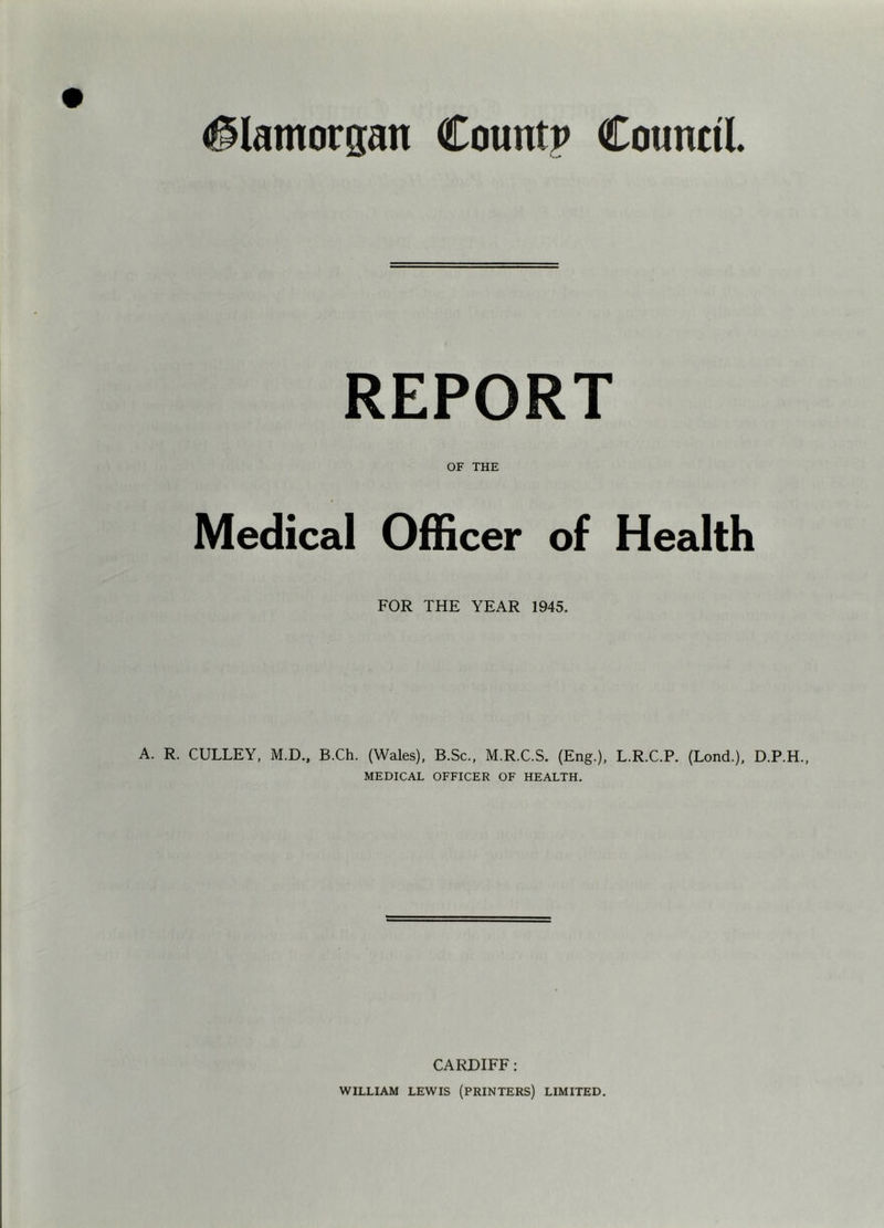 Glamorgan Countp Council REPORT OF THE Medical Officer of Health FOR THE YEAR 1945. A. R. CULLEY, M.D., B.Ch. (Wales), B.Sc., M.R.C.S. (Eng.), L.R.C.P. (Bond.), D.P.H., MEDICAL OFFICER OF HEALTH. CARDIFF; WILLIAM LEWIS (PRINTERS) LIMITED.
