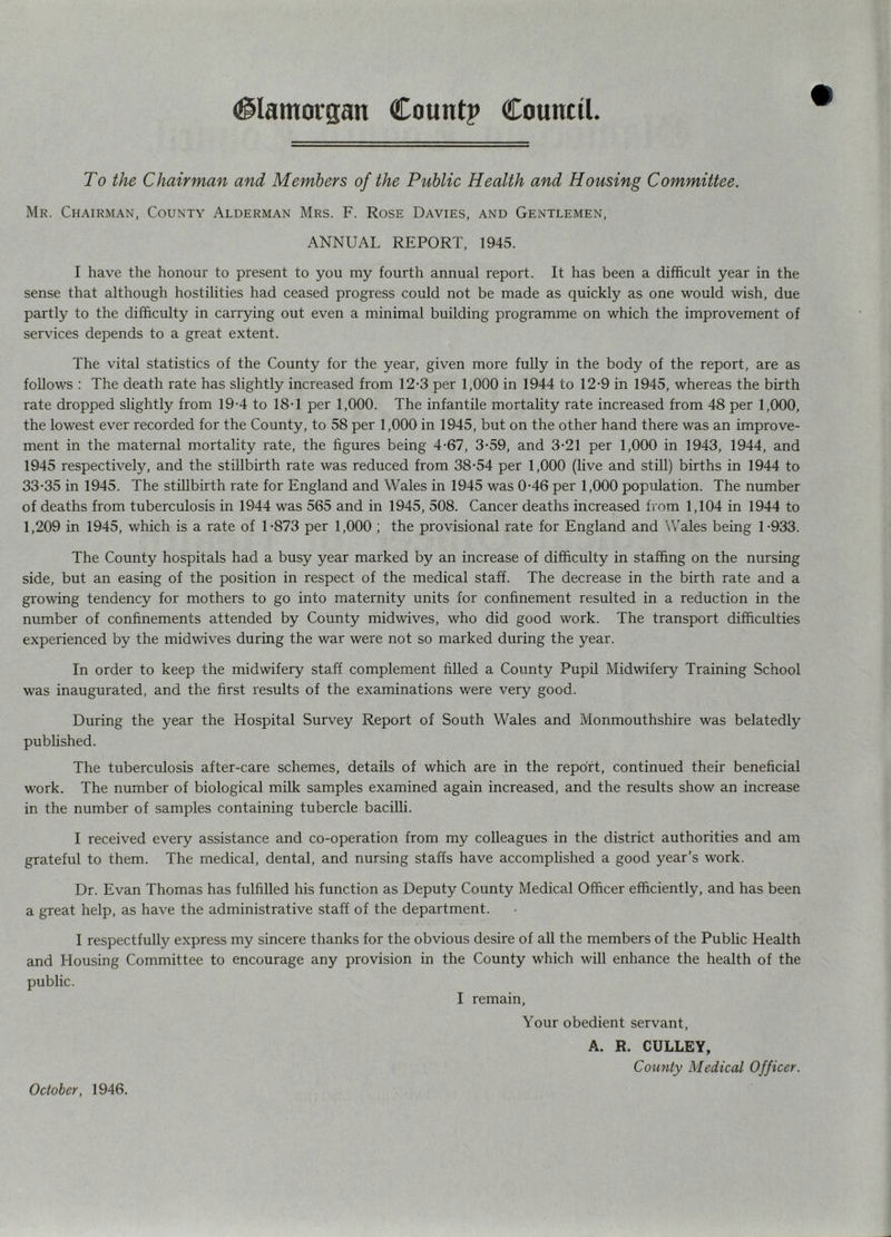 To the Chairman and Members of the Public Health and Housing Committee. Mr. Chairman, County Alderman Mrs. F. Rose Davies, and Gentlemen, ANNUAL REPORT, 1945. I have the honour to present to you my fourth annual report. It has been a difficult year in the sense that although hostilities had ceased progress could not be made as quickly as one would wish, due partly to the difficulty in carrying out even a minimal building programme on which the improvement of services depends to a great extent. The vital statistics of the County for the year, given more fully in the body of the report, are as follows : The death rate has slightly increased from 12-3 per 1,000 in 1944 to 12-9 in 1945, whereas the birth rate dropped slightly from 19-4 to 18-1 per 1,000. The infantile mortality rate increased from 48 per 1,000, the lowest ever recorded for the County, to 58 per 1,000 in 1945, but on the other hand there was an improve- ment in the maternal m.ortality rate, the figures being 4-67, 3-59, and 3-21 per 1,000 in 1943, 1944, and 1945 respectively, and the stillbirth rate was reduced from 38-54 per 1,000 (live and still) births in 1944 to 33-35 in 1945. The stillbirth rate for England and Wales in 1945 was 0-46 per 1,000 population. The number of deaths from tuberculosis in 1944 was 565 and in 1945, 508. Cancer deaths increased from 1,104 in 1944 to 1,209 in 1945, which is a rate of 1-873 per 1,000 ; the provisional rate for England and Wales being 1-933. The County hospitals had a busy year marked by an increase of difficulty in staffing on the nursing side, but an easing of the position in respect of the medical staff. The decrease in the birth rate and a growing tendency for mothers to go into maternity units for confinement resulted in a reduction in the number of confinements attended by County midwives, who did good work. The transport difficulties experienced by the midwives during the war were not so marked during the year. In order to keep the midwifery staff complement filled a County Pupil Midwifery Training School was inaugurated, and the first results of the examinations were very good. During the year the Hospital Survey Report of South Wales and Monmouthshire was belatedly published. The tuberculosis after-care schemes, details of which are in the report, continued their beneficial work. The number of biological milk samples examined again increased, and the results show an increase in the number of samples containing tubercle bacilli. I received every assistance and co-operation from my colleagues in the district authorities and am grateful to them. The medical, dental, and nursing staffs have accomplished a good year’s work. Dr. Evan Thomas has fulfilled his function as Deputy County Medical Officer efficiently, and has been a great help, as have the administrative staff of the department. I respectfully express my sincere thanks for the obvious desire of all the members of the Public Health and Housing Committee to encourage any provision in the County which will enhance the health of the public. I remain. Your obedient servant, A. R. CULLEY, Comity Medical Officer. October, 1946.