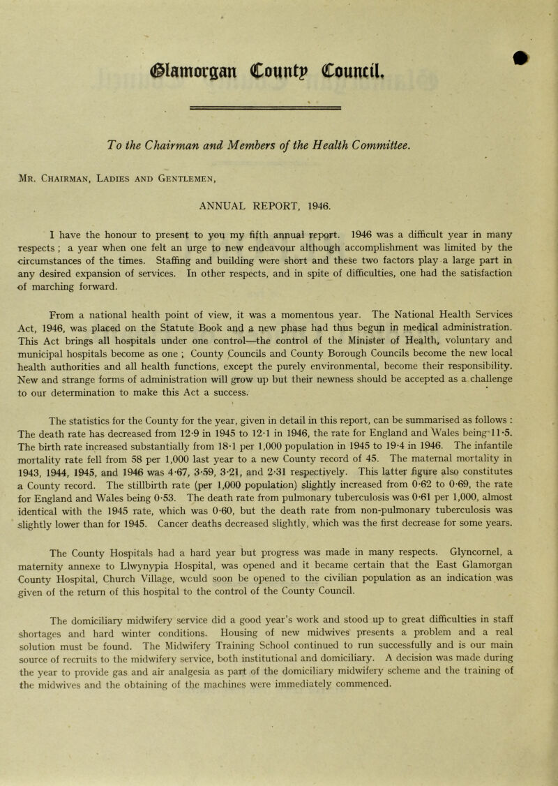 To the Chairman and Members of the Health Committee. Mr. Chairman, Ladies and Gentlemen, ANNUAL REPORT, 1946. I have the honour to present to you my fifth annual repqrt. 1946 was a difficult year in many respects ; a year when one felt an urge to new endeavour although accomplishment was limited by the circumstances of the times. Staffing and building were short and these two factors play a large part in any desired expansion of services. In other respects, and in spite of difficulties, one had the satisfaction of marching forward. From a national health point of view, it was a momentous year. The National Health Services Act, 1946, was placed on the Statute Book and a new phase had thus begun in medical administration. This Act brings all hospitals under one control—the control of the Minister of Health, voluntary and municipal hospitals become as one ; County Councils and County Borough Councils become the new local health authorities and all health functions, except the purely environmental, become their responsibility. New and strange forms of administration will grow up but their newness should be accepted as a challenge to our determination to make this Act a success. t The statistics for the County for the year, given in detail in this report, can be summarised as follows : The death rate has decreased from 12-9 in 1945 to 12-1 in 1946, the rate for England and Wales being'11-5. The birth rate increased substantially from 18-1 per 1,000 population in 1945 to 19-4 in 1946. The infantile mortality rate fell from 58 per 1,000 last year to a new County record of 45. The maternal mortality in 1943, 1944, 1945, and 1946 was 4-67, 3-59, 3-21, and 2-31 respectively. This latter .figure also constitutes a County record. The stillbirth rate (per 1,000 population) slightly increased from 0-62 to 0-69, the rate for England and Wales being 0-53. The death rate from pulmonary tuberculosis was 0-61 per 1,000, almost identical with the 1945 rate, which was 0-60, but the death rate from non-pulmonary tuberculosis was slightly lower than for 1945. Cancer deaths decreased slightly, which was the first decrease for some years. The County Hospitals had a hard year but progress was made in many respects. Glyncornel, a maternity annexe to Llwynypia Hospital, was opened and it became certain that the East Glamorgan County Hospital, Church Village, would soon be opened to the civilian population as an indication was given of the return of this hospital to the control of the County Council. The domiciliary midwifery service did a good year’s work and stood up to great difficulties in staff shortages and hard winter conditions. Housing of new midwives presents a problem and a real solution must be found. The Midwifery Training School continued to run successfully and is our main source of recruits to the midwifery service, both institutional and domiciliary. A decision was made during the year to provide gas and air analgesia as part of the domiciliary midwifery scheme and the training of the midwives and the obtaining of the machines were immediately commenced.