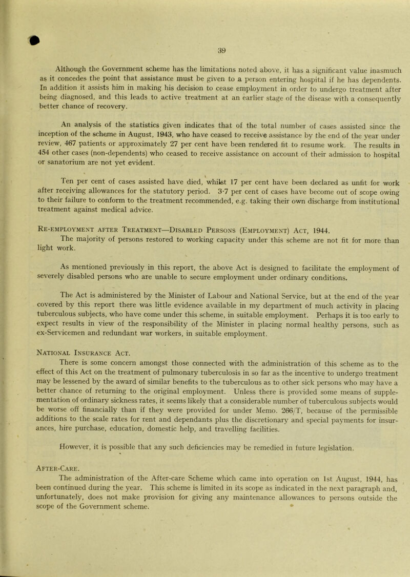 Although the Government scheme has the limitations noted above, it has a significant value inasmuch as it concedes the point that assistance must be given to a person entering hospital if he has dependents. In addition it assists him in making his decision to cease employment in order to undergo treatment after being diagnosed, and this leads to active treatment at an earlier stage of the disease with a consequently better chance of recovery. An analysis of the statistics given indicates that of the total number of cases assisted since the inception of the scheme in August, 1943, who have ceased to receive assistance by the end of the year under review, 467 patients or approximately 27 per cent have been rendered fit to resume work. The results in 454 other cases (non-dependents) who ceased to receive assistance on account of their admission to hospital or sanatorium are not yet evident. I Ten per cent of cases assisted have died, whilst 17 per cent have been declared as unfit for work after receiving allowances for the statutory period. 3-7 per cent of cases have become out of scope owing to their failure to conform to the treatment recommended, e.g. taking their own discharge from institutional treatment against medical advice. Re-employmExNT after Treatment—Disabled Persons (Employment) Act, 1944. The majority of persons restored to working capacity under this scheme are not fit for more than light work. As mentioned previously in this report, the above Act is designed to facilitate the employment of severely disabled persons who are unable to secure employment under ordinary conditions. The Act is administered by the Minister of Labour and National Service, but at the end of the year covered by this report there was little evidence available in my department of much activity in placing tuberculous subjects, who have come under this scheme, in suitable employment. Perhaps it is too early to expect results in view of the responsibility of the Minister in placing normal healthy persons, such as ex-Servicemen and redundant war workers, in suitable employment. National Insurance Act. There is some concern amongst those connected with the administration of this scheme as to the effect of this Act on the treatment of pulmonary tuberculosis in so far as the incentive to undergo treatment may be lessened by the award of similar benefits to the tuberculous as to other sick persons who may have a better chance of returning to the original employment. Unless there is provided some means of supple- mentation of ordinary sickness rates, it seems likely that a considerable number of tuberculous subjects would be worse off financially than if they were provided for under Memo. 266/T, because of the permissible additions to the scale rates for rent and dependants plus the discretionary and special payments for insur- ances, hire purchase, education, domestic help, and travelling facilities. However, it is possible that any such deficiencies may be remedied in future legislation. After-Care. The administration of the After-care Scheme which came into operation on 1st August, 1944, has been continued during the year. This scheme is limited in its scope as indicated in the next paragraph and, unfortunately, does not make provision for giving any maintenance allowances to persons outside the scope of the Government scheme. •