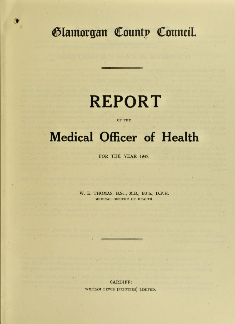 #lamorsan Countp Council. REPORT OF THE Medical Officer of Health FOR THE YEAR 1947. W. E. THOMAS, B.Sc., M.B., B.Ch., D.P.H. MEDICAL OFFICER OF HEALTH. CARDIFF: WILLIAM LEWIS (printers) LIMITED.