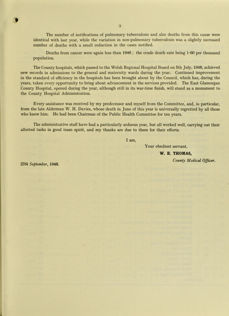 The number of notifications of pulmonary tuberculosis and also deaths from this cause were identical with last year, while the variation in non-pulmonary tuberculosis was a slightly increased number of deaths with a small reduction in the cases notified. Deaths from cancer were again less than 1946 ; the crude death rate being T60 per thousand population. The County hospitals, which passed to the Welsh Regional Hospital Board on 5th July, 1948, achieved new records in admissions to the general and maternity wards during the year. Continued improvement in the standard of efficiency in the hospitals has been brought about by the Council, which has, during the years, taken every opportunity to bring about advancement in the services provided. The East Glamorgan County Hospital, opened during the year, although still in its war-time finish, will stand as a monument to the County Hospital Administration. t Every assistance was received by my predecessor and myself from the Committee, and, in particular, from the late Alderman W. H. Davies, whose death in June of this year is universally regretted by all those who knew him. He had been Chairman of the Public Health Committee for ten years. The administrative staff have had a particularly arduous year, but all worked well, carrying out their allotted tasks in good team spirit, and my thanks are due to them for their efforts. I am. 27th September, 1948. Your obedient servant, W. E. THOMAS, County Medical Officer.