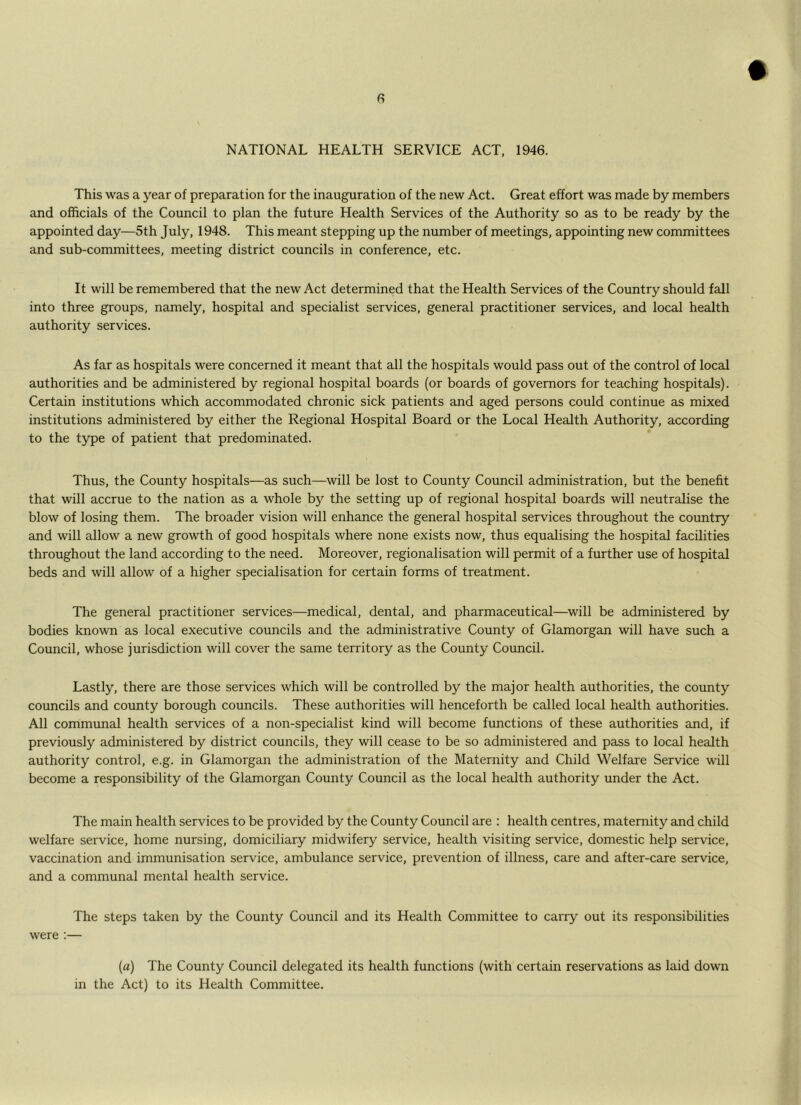 NATIONAL HEALTH SERVICE ACT, 1946. This was a year of preparation for the inauguration of the new Act. Great effort was made by members and officials of the Council to plan the future Health Services of the Authority so as to be ready by the appointed day—5th July, 1948. This meant stepping up the number of meetings, appointing new committees and sub-committees, meeting district councils in conference, etc. It will be remembered that the new Act determined that the Health Services of the Country should fall into three groups, namely, hospital and specialist services, general practitioner services, and local health authority services. As far as hospitals were concerned it meant that all the hospitals would pass out of the control of local authorities and be administered by regional hospital boards (or boards of governors for teaching hospitals). Certain institutions which accommodated chronic sick patients and aged persons could continue as mixed institutions administered by either the Regional Hospital Board or the Local Health Authority, according to the type of patient that predominated. Thus, the County hospitals—as such—will be lost to County Council administration, but the benefit that will accrue to the nation as a whole by the setting up of regional hospital boards will neutralise the blow of losing them. The broader vision will enhance the general hospital services throughout the country and will allow a new growth of good hospitals where none exists now, thus equalising the hospital facilities throughout the land according to the need. Moreover, regionalisation will permit of a further use of hospital beds and will allow of a higher specialisation for certain forms of treatment. The general practitioner services—medical, dental, and pharmaceutical—will be administered by bodies known as local executive councils and the administrative County of Glamorgan will have such a Council, whose jurisdiction will cover the same territory as the County Council. Lastly, there are those services which will be controlled by the major health authorities, the county councils and county borough councils. These authorities will henceforth be called local health authorities. All communal health services of a non-specialist kind will become functions of these authorities and, if previously administered by district councils, they will cease to be so administered and pass to local health authority control, e.g. in Glamorgan the administration of the Maternity and Child Welfare Service will become a responsibility of the Glamorgan County Council as the local health authority under the Act. The main health services to be provided by the County Council are ; health centres, maternity and child welfare service, home nursing, domiciliary midwifery service, health visiting service, domestic help service, vaccination and immunisation service, ambulance service, prevention of illness, care and after-care service, and a communal mental health service. The steps taken by the County Council and its Health Committee to carry out its responsibilities were :— (a) The County Council delegated its health functions (with certain reservations as laid down in the Act) to its Health Committee.