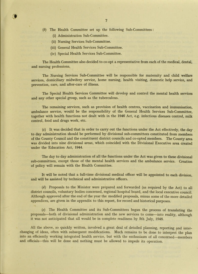(6) The Health Committee set up the following Sub-Committees: (i) Administration Sub-Committee. (ii) Nursing Services Sub-Committee. (iii) General Health Services Sub-Committee. (iv) Special Health Services Sub-Committee. The Health Committee also decided to co-opt a representative from each of the medical, dental, and nursing professions. The Nursing Services Sub-Committee will be responsible for maternity and child welfare services, domiciliary midwifery service, home nursing, health visiting, domestic help service, and prevention, care, and after-care of illness. The Special Health Services Committee will develop and control the mental health services and any other special group, such as the tuberculous. The remaining services, such as provision of health centres, vaccination and immunisation, ambulance service, would be the responsibility of the General Health Services Sub-Committee, together with health functions not dealt with in the 1946 Act, e.g. infectious diseases control, milk control, food and drugs work, etc. (c) It was decided that in order to carry out the functions under the Act effectively, the day to day administration should be performed by divisional sub-committees constituted from members of the County Council and the constituent district councils and co-opted members. The County area was divided into nine divisional areas, which coincided with the Divisional Executive area created under the Education Act, 1944. The day to day administration of all the functions under the Act was given to these divisional sub-committees, except those of the mental health services and the ambulance service. Creation of policy will remain with the Health Committee. It will be noted that a full-time divisional medical officer will be appointed to each division, and will be assisted by technical and administrative officers. {d) Proposals to the Minister were prepared and forwarded (as required by the Act) to all district councils, voluntary bodies concerned, regional hospital board, and the local executive council. Although approved after the end of the year the modified proposals, minus some of the more detailed appendices, are given in the appendix to this report, for record and historical purposes. {e) The Health Committee and its Sub-Committees began the process of translating the proposals—both of divisional administration and the new services to come—into reality, although it was not anticipated that all would be in complete readiness by 5th July, 1948. All the above, so quickly written, involved a great deal of detailed planning, reporting and inter- changing of ideas, often with subsequent modifications. Much remains to be done to interpret the plan into an efficiently working integrated health service, but with the enthusiasm of all concerned—members and officials—this will be done and nothing must be allowed to impede its operation.