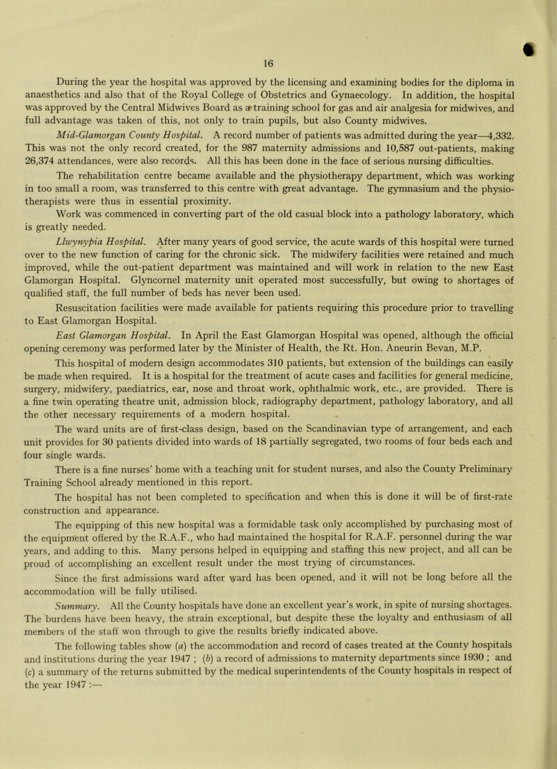 During the year the hospital was approved by the licensing and examining bodies for the diploma in anaesthetics and also that of the Royal College of Obstetrics and Gynaecology. In addition, the hospital was approved by the Central Midwives Board as artraining school for gas and air analgesia for midwives, and full advantage was taken of this, not only to train pupils, but also County midwives. Mid-Glamorgan County Hospital. A record number of patients was admitted during the year—4,332. This was not the only record created, for the 987 maternity admissions and 10,587 out-patients, making 26,374 attendances, were also records. All this has been done in the face of serious nursing difficulties. The rehabilitation centre became available and the physiotherapy department, which was working in too small a room, was transferred to this centre with great advantage. The gymnasium and the physio- therapists were thus in essential proximity. Work was commenced in converting part of the old casual block into a pathology laboratory, which is greatly needed. Llwynypia Hospital. After many years of good service, the acute wards of this hospital were turned over to the new function of caring for the chronic sick. The midwifery facilities were retained and much improved, while the out-patient department was maintained and will work in relation to the new East Glamorgan Hospital. Glyncornel maternity unit operated most successfully, but owing to shortages of qualified staff, the full number of beds has never been used. Resuscitation facilities were made available for patients requiring this procedure prior to travelling to East Glamorgan Hospital. East Glamorgan Hospital. In April the East Glamorgan Hospital was opened, although the official opening ceremony was performed later by the Minister of Health, the Rt. Hon. Aneurin Bevan, M.P. This hospital of modern design accommodates 310 patients, but extension of the buildings can easily be made when required. It is a hospital for the treatment of acute cases and facilities for general medicine, surgery, midwifery, paediatrics, ear, nose and throat work, ophthalmic work, etc., are provided. There is a fine twin operating theatre unit, admission block, radiography department, pathology laboratory, and all the other necessary requirements of a modern hospital. The ward units are of first-class design, based on the Scandinavian type of arrangement, and each unit provides for 30 patients divided into wards of 18 partially segregated, two rooms of four beds each and four single wards. There is a fine nurses' home with a teaching unit for student nurses, and also the County Preliminary Training School already mentioned in this report. The hospital has not been completed to specification and when this is done it will be of first-rate construction and appearance. The equipping of this new hospital was a formidable task only accomplished by purchasing most of the equipment offered by the R.A.F., who had maintained the hospital for R.A.F. personnel during the war years, and adding to this. Many persons helped in equipping and staffing this new project, and all can be proud of accomplishing an excellent result under the most trying of circumstances. Since the first admissions ward after ^yard has been opened, and it will not be long before all the accommodation will be fully utilised. Summary. All the County hospitals have done an excellent year’s work, in spite of nursing shortages. The burdens have been heavy, the strain exceptional, but despite these the loyalty and enthusiasm of all members of the staff won through to give the results briefly indicated above. The following tables show {a) the accommodation and record of cases treated at the County hospitals and institutions during the year 1947 ; (6) a record of admissions to maternity departments since 1930 ; and (c) a summary of the returns submitted by the medical superintendents of the County hospitals in respect of the year 1947 :—