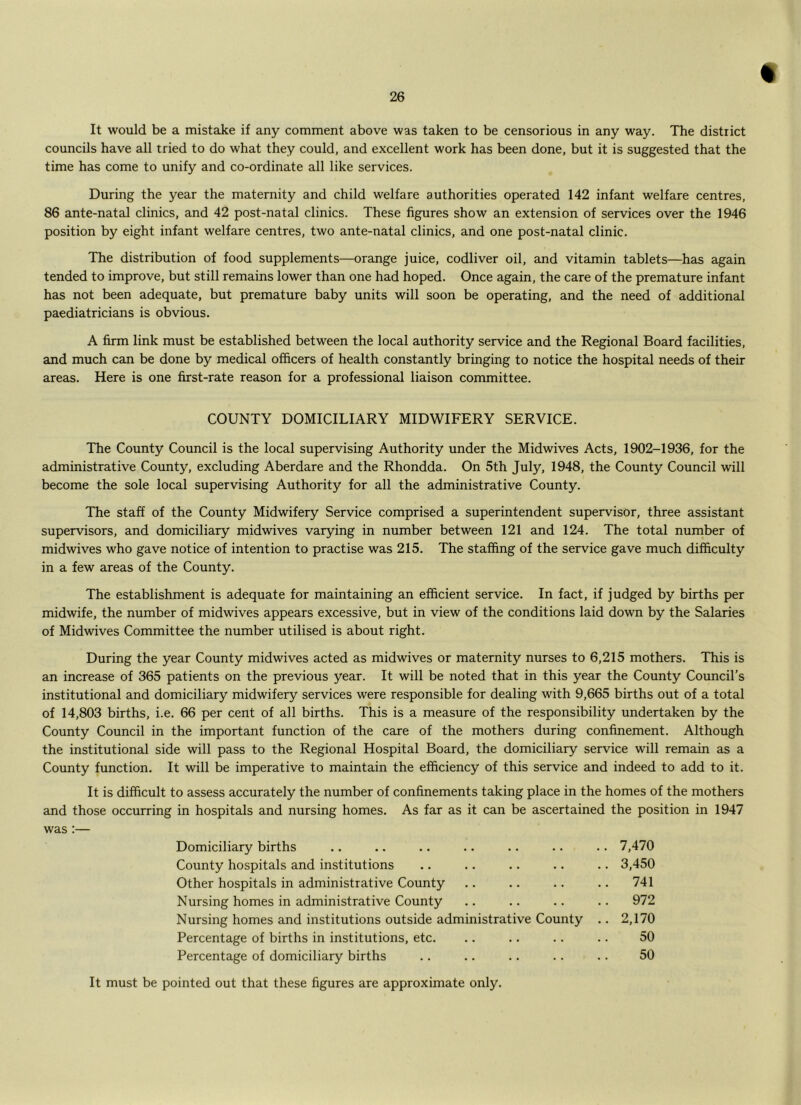 It would be a mistake if any comment above was taken to be censorious in any way. The district councils have all tried to do what they could, and excellent work has been done, but it is suggested that the time has come to unify and co-ordinate all like services. During the year the maternity and child welfare authorities operated 142 infant welfare centres, 86 ante-natal clinics, and 42 post-natal clinics. These figures show an extension of services over the 1946 position by eight infant welfare centres, two ante-natal clinics, and one post-natal clinic. The distribution of food supplements—orange juice, codliver oil, and vitamin tablets—has again tended to improve, but still remains lower than one had hoped. Once again, the care of the premature infant has not been adequate, but premature baby units will soon be operating, and the need of additional paediatricians is obvious. A firm link must be established between the local authority service and the Regional Board facilities, and much can be done by medical officers of health constantly bringing to notice the hospital needs of their areas. Here is one first-rate reason for a professional liaison committee. COUNTY DOMICILIARY MIDWIFERY SERVICE. The County Council is the local supervising Authority under the Midwives Acts, 1902-1936, for the administrative County, excluding Aberdare and the Rhondda. On 5th July, 1948, the County Council will become the sole local supervising Authority for all the administrative County. The staff of the County Midwifery Service comprised a superintendent supervisor, three assistant supervisors, and domiciliary midwives varying in number between 121 and 124. The total number of midwives who gave notice of intention to practise was 215. The staffing of the service gave much difficulty in a few areas of the County. The establishment is adequate for maintaining an efficient service. In fact, if judged by births per midwife, the number of midwives appears excessive, but in view of the conditions laid down by the Salaries of Midwives Committee the number utilised is about right. During the year County midwives acted as midwives or maternity nurses to 6,215 mothers. This is an increase of 365 patients on the previous year. It will be noted that in this year the County Council’s institutional and domiciliary midwifery services were responsible for dealing with 9,665 births out of a total of 14,803 births, i.e. 66 per cent of all births. This is a measure of the responsibility undertaken by the County Council in the important function of the care of the mothers during confinement. Although the institutional side will pass to the Regional Hospital Board, the domiciliary service will remain as a County function. It will be imperative to maintain the efficiency of this service and indeed to add to it. It is difficult to assess accurately the number of confinements taking place in the homes of the mothers and those occurring in hospitals and nursing homes. As far as it can be ascertained the position in 1947 was :— Domiciliary births .. .. .. .. .. .. .. 7,470 County hospitals and institutions .. .. .. .. .. 3,450 Other hospitals in administrative County .. .. .. .. 741 Nursing homes in administrative County .. .. .. .. 972 Nursing homes and institutions outside administrative County .. 2,170 Percentage of births in institutions, etc. .. .. .. .. 50 Percentage of domiciliary births .. .. .. .. .. 50 It must be pointed out that these figures are approximate only.