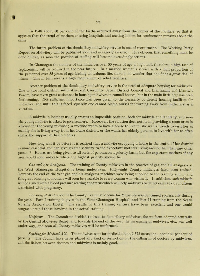 In 1946 about 50 per cent of the births occurred away from the homes of the mothers, so that it appears that the trend of mothers entering hospitals and nursing homes for confinement remains about the same. The future problem of the domiciliary midwifery service is one of recruitment. The Working Party Report on Midwifery will be published soon and is eagerly awaited. It is obvious that something must be done quickly as soon the position of staffing will become exceedingly serious. In Glamorgan the number of the midwives over 55 years of age is high and, therefore, a high rate of replacement will be required in the near future. In a married woman's service with a high proportion of the personnel over 55 years of age leading an arduous life, there is no wonder that one finds a great deal of illness. This in turn means a high requirement of relief facilities. Another problem of the domiciliary midwifery service is the need of adequate housing for midwives. One or two local district authorities, e.g. Caerphilly Urban District Council and Llantrisant and Llantwit Fardre, have given great assistance in housing midwives in council houses, but in the main little help has been forthcoming. Not sufficient importance has been given to the necessity of decent housing facilities for midwives, and until this is faced squarely one cannot blame nurses for turning away from midwifery as a vocation. A midwife in lodgings usually creates an impossible position, both for midwife and landlady, and soon the young midwife is asked to go elsewhere. Moreover, the solution does not lie in providing a room or so in a house for the young midwife ; a midwife wants to have a house to live in, she wants friends to visit her as usually she is living away from her home district, or she wants her elderly parents to live with her as often she is the support of her old folks. How long will it be before it is realised that a midwife occupying a house in the centre of her district is more essential and can give greater security to the expectant mothers living around her than any other person ? Houses are being given to all sorts of persons on a priority basis, but the expectant mothers of any area would soon indicate where the highest priority should lie. Gas and Air Analgesia. The training of County midwives in the practice of gas and air analgesia at the West Glamorgan Hospital is being undertaken. Fifty-eight County midwives have been trained. Towards the end of the year gas and air analgesia machines were being supplied to the training school, and this great blessing to mothers will soon be available to every woman who wishes it. In addition, each midwife will be armed with a blood pressure reading apparatus which will help midwives to detect early toxic conditions associated with pregnancy. ' Training of Midwives. The County Training Scheme for Midwives was continued successfully during the year. Part I training is given in the West Glamorgan Hospital, and Part II training from the Neath Nursing Association Hostel. The results of this training venture have been excellent and one would congratulate all those involved in the actual training. Uniforms. The Committee decided to issue to domiciliary midwives the uniform adopted centrally by the Central Midwives Board, and towards the end of the year the measuring of midwives, etc., was well under way, and soon all County midwives will be uniformed. Sending for Medical Aid. The midwives sent for medical aid on 2,572 occasions—about 41 per cent of patients. The Council have never placed any kind of restriction on the calling in of doctors by midwives, and the liaison between doctors and midwives is mainly good.