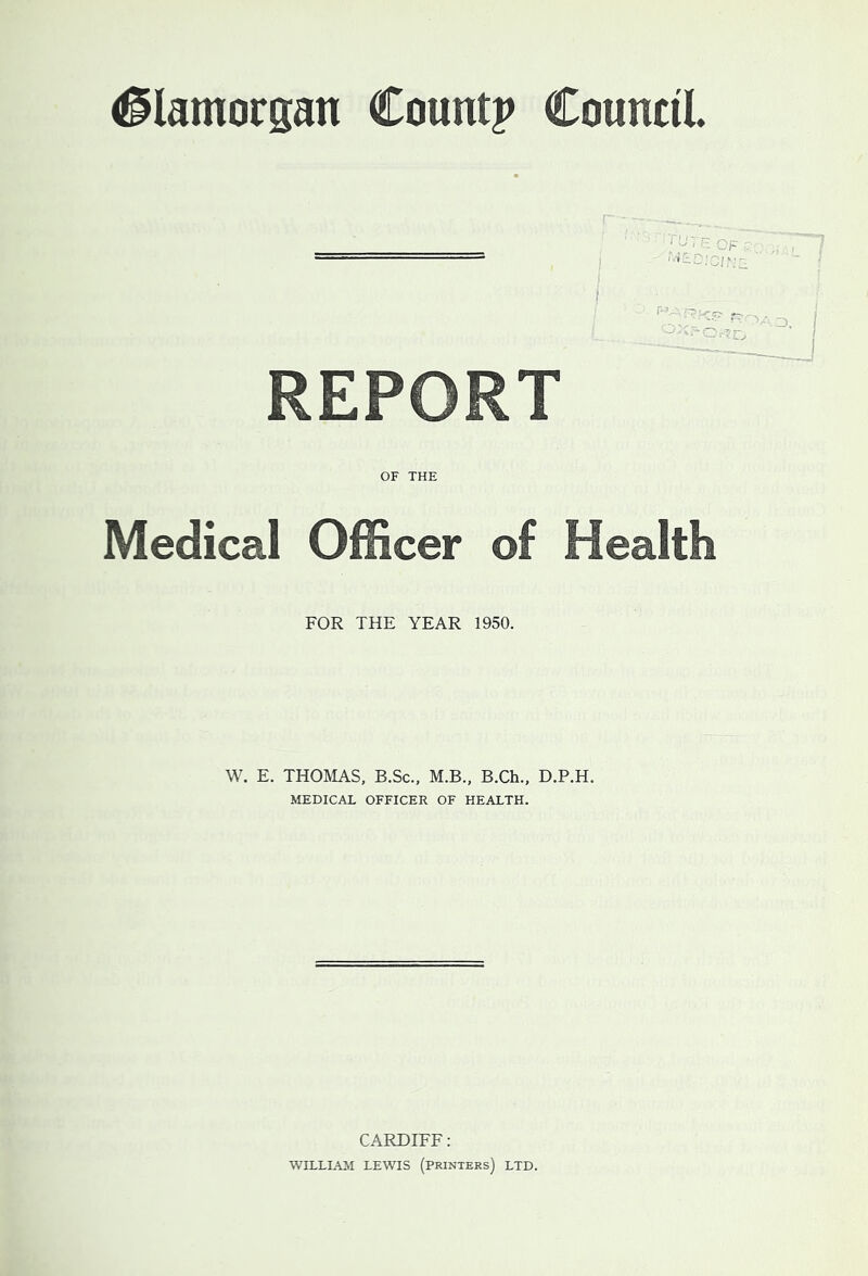 #lamorsan County CountiL REPORT OF THE Medical Officer of Health FOR THE YEAR 1950. W. E. THOMAS, B.Sc., M.B., B.Ch., D.P.H. MEDICAL OFFICER OF HEALTH. CARDIFF: WILLIAM LEWIS (printers) LTD.