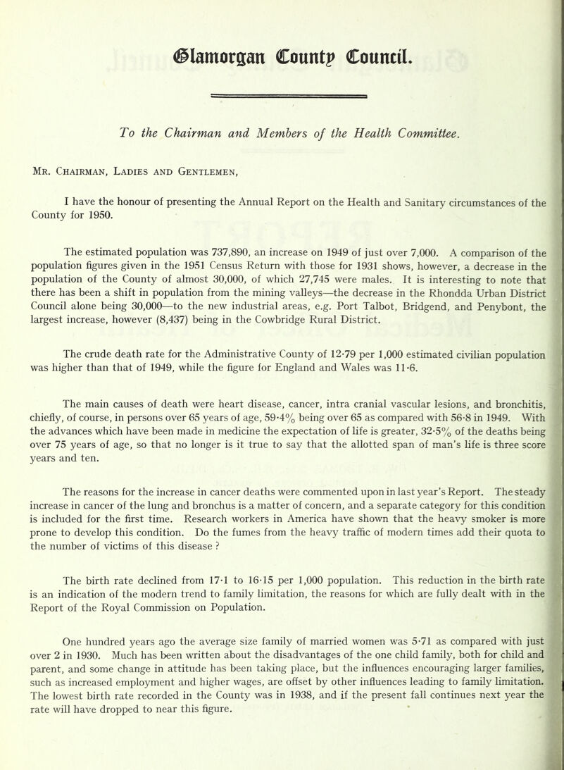 To the Chairman and Members of the Health Committee. Mr. Chairman, Ladies and Gentlemen, I have the honour of presenting the Annual Report on the Health and Sanitary circumstances of the County for 1950. The estimated population was 737,890, an increase on 1949 of just over 7,000. A comparison of the population figures given in the 1951 Census Return with those for 1931 shows, however, a decrease in the population of the County of almost 30,000, of which 27,745 were males. It is interesting to note that there has been a shift in population from the mining valleys—the decrease in the Rhondda Urban District Council alone being 30,000—to the new industrial areas, e.g. Port Talbot, Bridgend, and Penybont, the largest increase, however (8,437) being in the Cowbridge Rural District. The crude death rate for the Administrative County of 12-79 per 1,000 estimated civilian population was higher than that of 1949, while the figure for England and Wales was 11-6. The main causes of death were heart disease, cancer, intra cranial vascular lesions, and bronchitis, chiefly, of course, in persons over 65 years of age, 59-4% being over 65 as compared with 56-8 in 1949. With the advances which have been made in medicine the expectation of life is greater, 32-5% of the deaths being over 75 years of age, so that no longer is it true to say that the allotted span of man’s life is three score years and ten. The reasons for the increase in cancer deaths were commented upon in last year’s Report. The steady increase in cancer of the lung and bronchus is a matter of concern, and a separate category for this condition is included for the first time. Research workers in America have shown that the heavy smoker is more prone to develop this condition. Do the fumes from the heavy traffic of modern times add their quota to the number of victims of this disease ? The birth rate declined from 17-1 to 16-15 per 1,000 population. This reduction in the birth rate is an indication of the modern trend to family limitation, the reasons for which are fully dealt with in the Report of the Royal Commission on Population. One hundred years ago the average size family of married women was 5-71 as compared with just over 2 in 1930. Much has been written about the disadvantages of the one child family, both for child and parent, and some change in attitude has been taking place, but the influences encouraging larger families, such as increased employment and higher wages, are offset by other influences leading to family limitation. The lowest birth rate recorded in the County was in 1938, and if the present fall continues next year the rate will have dropped to near this figure.