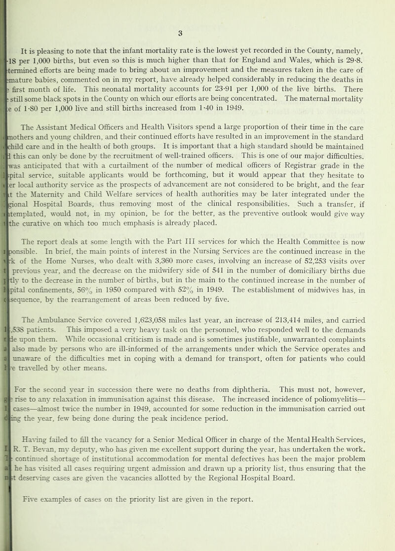 It is pleasing to note that the infant mortality rate is the lowest yet recorded in the County, namely, •18 per 1,000 births, but even so this is much higher than that for England and Wales, which is 29-8. termined efforts are being made to bring about an improvement and the measures taken in the care of mature babies, commented on in my report, have already helped considerably in reducing the deaths in ? j&rst month of life. This neonatal mortality accounts for 23-91 per 1,000 of the live births. There ' still some black spots in the County on which our efforts are being concentrated. The maternal mortality :e of 1-80 per 1,000 live and still births increased from 1-40 in 1949. The Assistant Medical Officers and Health Visitors spend a large proportion of their time in the care 1 mothers and young children, and their continued efforts have resulted in an improvement in the standard I child care and in the health of both groups. It is important that a high standard should be maintained ; 1 this can only be done by the recruitment of well-trained officers. This is one of our major difficulties. ! was anticipated that with a curtailment of the number of medical officers of Registrar grade in the 1 ipital serffice, suitable applicants would be forthcoming, but it would appear that they hesitate to I er local authority serffice as the prospects of advancement are not considered to be bright, and the fear 1 it the Maternity and Child Welfare services of health authorities may be later integrated under the ! gional Hospital Boards, thus removing most of the clinical responsibilities. Such a transfer, if t itemplated, would not, in my opinion, be for the better, as the preventive outlook would give way t the curative on which too much emphasis is already placed. The report deals at some length with the Part HI services for which the Health Committee is now I p-onsible. In brief, the main points of interest in the Nursing Services are the continued increase in the > :k of the Home Nurses, who dealt with 3,360 more cases, involving an increase of 52,253 visits over 1 preffious year, and the decrease on the midwifery side of 541 in the number of domiciliary births due { tly to the decrease in the number of births, but in the main to the continued increase in the number of 1 pital confinements, 56% in 1950 compared with 52% in 1949. The establishment of midwives has, in c sequence, bv the rearrangement of areas been reduced by five. The Ambulance Serffice covered 1,623,058 miles last year, an increase of 213,414 miles, and carried 1 ,538 patients. This imposed a very heavy task on the personnel, who responded well to the demands r ie upon them. While occasional criticism is made and is sometimes justifiable, unwarranted complaints <3 also made by persons who are iU-informed of the arrangements under which the Service operates and 2 unaware of the difficulties met in coping with a demand for transport, often for patients who could 1 e travelled b}- other means. For the second year in succession there were no deaths from diphtheria. This must not, however, s ? rise to any relaxation in immunisation against this disease. The increased incidence of poliomyelitis— ! cases—almost twice the number in 1949, accounted for some reduction in the immunisation carried out c ing the \'ear, few being done during the peak incidence period. Ha^fing failed to fill the vacancy for a Senior Medical Officer in charge of the Mental Health Services, I R. T. Bevan, my deputy, who has given me excellent support during the year, has undertaken the work. 1 ■ continued shortage of institutional accommodation for mental defectives has been the major problem a he has ^dsited all cases requiring urgent admission and drawn up a priority list, thus ensuring that the n deser^-ing cases are given the vacancies allotted by the Regional Hospital Board. Five examples of cases on the priority list are given in the report.