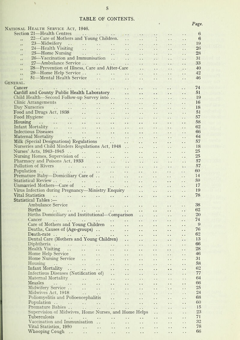 TABLE OF CONTENTS. Page. National Health Service Act, 1946. Section 21—Health Centres .. .. . . .. .. .. .. .. 6 ,, 22—Care of Mothers and Young Children. . . .. ; .. .. 6 ,, 23—Midwifery .. .. .. .. .. .. .. .. .. 19 ,, 24—Health Visiting .. .. .. . . .. .. .. .. 26 ,, 25—Home Nursing .. . . .. .. .. .. .. .. 28 ,, 26—Vaccination and Immunisation .. . . .. . . .. .. 31 ,, 27—Ambulance Ser\ice .. .. .. .. .. .. .. .. 33 ,, 28—Prevention of Illness, Care and After-Care .. .. .. .. 40 ,, 29—Home Help Service .. .. .. .. .. .. .. .. 42 ,, 51—Mental Health Service . . .. .. .. .. .. .. 46 General. Cancer .. .. .. .. .. .. .. .. .. .. .. 74 Cardiff and County Public Health Laboratory .. .. .. .. .. 51 Child Health—Second Follow-up Survey into .. .. .. .. .. .. 19 Clinic Arrangements .. .. .. .. .. .. .. .. .. 16 Day Nurseries .. .. .. .. .. .. .. .. .. .. 18 Food and Drugs Act, 1938 .. .. .. .. .. .. .. .. 51 Food Hygiene .. . . .. .. .. .. .. .. .. .. 57 Housing .. .. .. .. .. .. .. .. .. .. .. 58 Infant Mortality .. .. .. .. .. .. .. .. .. .. 62 Infectious Diseases .. .. .. .. .. .. .. .. .. 66 Maternal Mortality .. .. .. . . .. .. .. .. .. 64 Milk (Special Designations) Regulations .. .. .. .. .. .. 57 Nurseries and Child Minders Regulations Act, 1948 .. .. . . . . .. 18 Nurses’ Acts, 1943-1945 . . .. .. . . .. .. .. . . .. 25 Nursing Homes, Supervnsion of .. .. .. .. .. .. .. .. 25 Pharmacy and Poisons Act, 1933 .. .. .. .. .. .. .. 57 Pollution of Rivers . . .. .. .. .. .. .. .. i. 57 Population .. .. .. .. .. .. .. .. .. .. .. 60 Premature Babj'—Domiciliary Care of .. .. .. .. .. .. .. 14 Statistical Re^'iew .. .. .. .. .. .. .. .. .. .. 59 Unmarried ^lothers—Care of .. .. .. .. .. .. .. .. 17 \'irus Infection during Pregnancy—Ministry Enquiry .. .. .. .. 19 Vital Statistics .. .. .. .. .. .. .. .. .. .. 78 Statistical Tables :— Ambulance Service .. .. .. .. .. .. .. .. 38 Births .. .. .. .. .. .. .. .. .. .. 62 Births Domiciliary and Institutional—Comparison .. .. .. .. 20 Cancer .. .. .. .. .. .. .. .. .. .. 74 Care of Mothers and Young Children .. .. .. .. .. .. 9 Deaths, Causes of (Age-groups) .. .. .. .. .. .. .. 76 Death-rate .. .. .. .. .. .. .. .. .. .. 62 Dental Care (Mothers and Young Children) .. .. .. .. .. 13 Diphtheria . . . . . . . . . . . . .. . . . . . . 66 Health Visiting .. .. .. .. .. .. .. .. .. 28 Home Help Service .. .. .. .. .. .. .. .. 46 Home Nursing Service .. .. .. .. .. .. .. .. 31 Housing .. .. . . .. .. .. .. .. .. .. 58 Infant Mortality .. .. .. .. .. .. .. .. .. 62 Infectious Diseases (Notification of) .. .. .. .. .. .. 77 Maternal Mortality .. .. .. .. .. .. .. .. 64 Measles .. .. .. .. .. .. .. .. .. .. 66 Midwdfer\’ Ser\dce .. .. .. .. .. .. .. .. .. 25 Midwives Act, 1918 . . . . . . . . . . . . . . .. 24 Pohomyelitis and Polioencephalitis .. .. .. .. .. .. 68 Population .. . . .. . . .. .. .. .. . . .. 60 Premature Babies .. .. .. .. .. .. . . .. .. 15 Supervision of Midwives, Home Nurses, and Home Helps .. .. .. 23 Tuberculosis .. .. .. .. .. .. .. .. .. 71 Vaccination and Immunisation .. .. .. .. .. .. .. 32 Vital Statistics, 1950 .. .. .. .. .. .. .. .. 78 MTiooping Cough .. .. .. .. .. .. .. .. .. 66