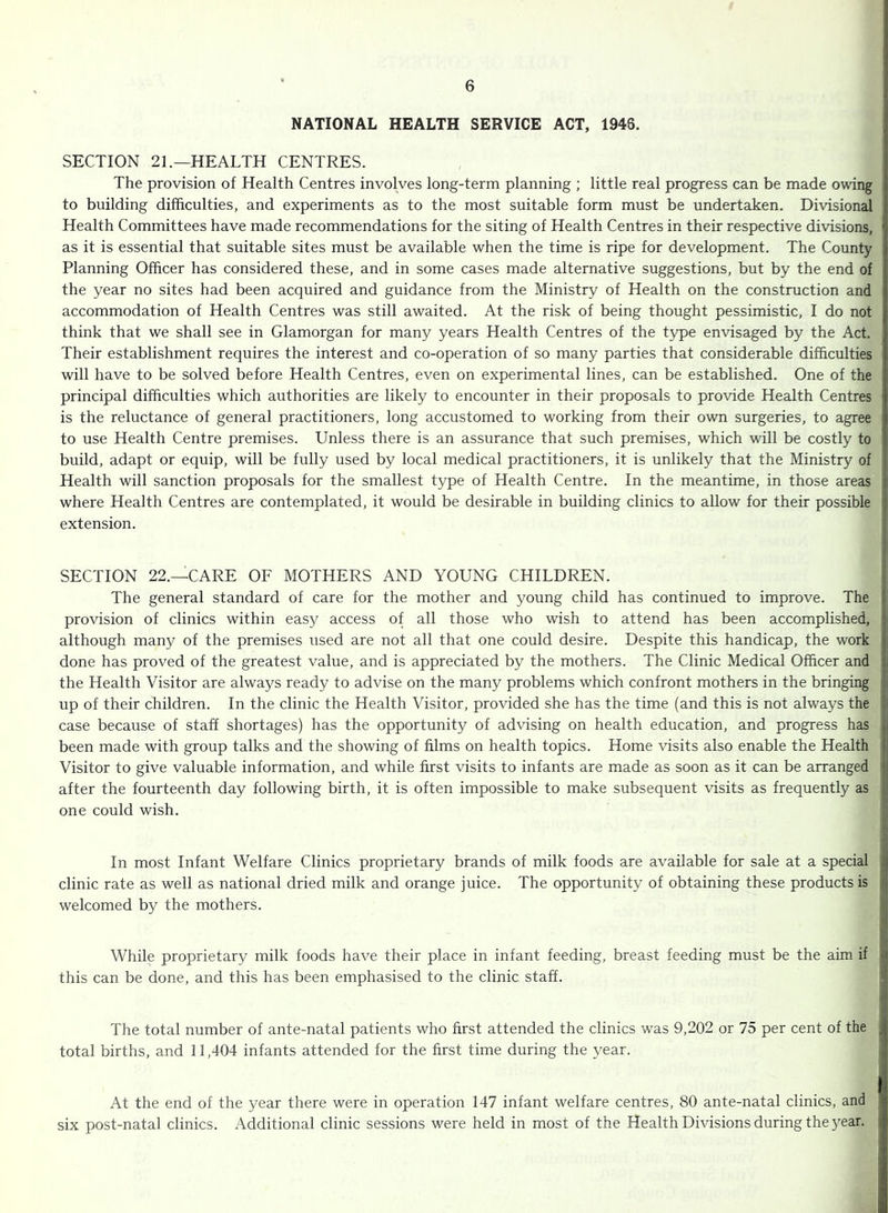 NATIONAL HEALTH SERVICE ACT, 1948, SECTION 21.—HEALTH CENTRES. The provision of Health Centres involves long-term planning ; little real progress can be made owing to building difficulties, and experiments as to the most suitable form must be undertaken. Divisional Health Committees have made recommendations for the siting of Health Centres in their respective divisions, as it is essential that suitable sites must be available when the time is ripe for development. The County Planning Officer has considered these, and in some cases made alternative suggestions, but by the end of the year no sites had been acquired and guidance from the Ministry of Health on the construction and accommodation of Health Centres was still awaited. At the risk of being thought pessimistic, I do not think that we shall see in Glamorgan for many years Health Centres of the type envisaged by the Act. Their establishment requires the interest and co-operation of so many parties that considerable difficulties will have to be solved before Health Centres, even on experimental lines, can be established. One of the principal difficulties which authorities are likely to encounter in their proposals to provide Health Centres is the reluctance of general practitioners, long accustomed to working from their own surgeries, to agree to use Health Centre premises. Unless there is an assurance that such premises, which will be costly to build, adapt or equip, will be fully used by local medical practitioners, it is unlikely that the Ministry of Health will sanction proposals for the smallest type of Health Centre. In the meantime, in those areas where Health Centres are contemplated, it would be desirable in building clinics to allow for their possible extension. SECTION 22.—CARE OF MOTHERS AND YOUNG CHILDREN. The general standard of care for the mother and young child has continued to improve. The provision of clinics within easy access of all those who wish to attend has been accomplished, although many of the premises used are not all that one could desire. Despite this handicap, the work done has proved of the greatest value, and is appreciated by the mothers. The Clinic Medical Officer and the Health Visitor are always ready to advise on the many problems which confront mothers in the bringing up of their children. In the clinic the Health Visitor, provided she has the time (and this is not always the case because of staff shortages) has the opportunity of advising on health education, and progress has been made with group talks and the showing of films on health topics. Home visits also enable the Health Visitor to give valuable information, and while first visits to infants are made as soon as it can be arranged after the fourteenth day following birth, it is often impossible to make subsequent visits as frequently as one could wish. In most Infant Welfare Clinics proprietary brands of milk foods are available for sale at a special clinic rate as well as national dried milk and orange juice. The opportunity of obtaining these products is welcomed by the mothers. While proprietary milk foods have their place in infant feeding, breast feeding must be the aim if this can be done, and this has been emphasised to the clinic staff. The total number of ante-natal patients who first attended the clinics was 9,202 or 75 per cent of the total births, and 11,404 infants attended for the first time during the year. At the end of the year there were in operation 147 infant welfare centres, 80 ante-natal clinics, and six post-natal clinics. Additional clinic sessions were held in most of the Health Divisions during the year.