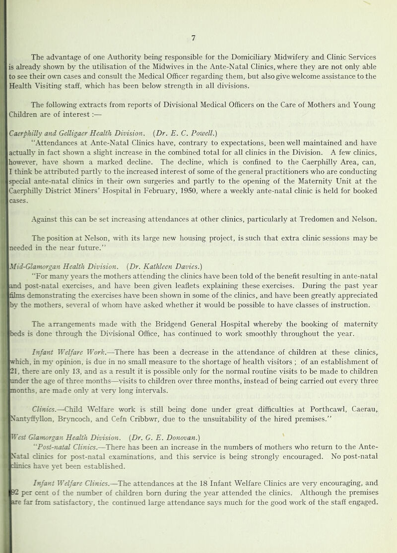 The advantage of one Authority being responsible for the Domiciliary Midwifery and Clinic Services III is already sho^vn by the utilisation of the Midwives in the Ante-Natal Clinics, where they are not only able to see their own cases and consult the Medical Officer regarding them, but also give welcome assistance to the Health Visiting staff, which has been below strength in all divisions. The following extracts from reports of Divisional Medical Officers on the Care of Mothers and Young 1 Children are of interest :— \CacrphiUy and GeUigaer Health Division. {Dr. E. C. Powell.) “Attendances at Ante-Natal Clinics have, contrary to expectations, been well maintained and have [actually in fact shown a slight increase in the combined total for all clinics in the Division. A few clinics, however, have shown a marked decline. The decline, which is confined to the Caerphilly Area, can, I think be attributed partly to the increased interest of some of the general practitioners who are conducting special ante-natal clinics in their owm surgeries and partly to the opening of the Maternity Unit at the Caerphilly District Miners’ Hospital in February, 1950, where a weekly ante-natal clinic is held for booked [cases. Against this can be set increasing attendances at other clinics, particularly at Tredomen and Nelson. The position at Nelson, with its large new housing project, is such that extra clinic sessions may be Ineeded in the near future.’’ Mid-Glatnorgan Health Division. {Dr. Kathleen Davies.) “For many years the mothers attending the clinics have been told of the benefit resulting in ante-natal rfiand post-natal exercises, and have been given leaflets explaining these exercises. During the past year films demonstrating the exercises have been shown in some of the clinics,, and have been greatly appreciated by the mothers, se'\'^eral of whom have asked whether it would be possible to have classes of instruction. The arrangements made with the Bridgend General Hospital whereby the booking of maternity beds is done through the Dhdsional Office, has continued to work smoothly throughout the year. Infant Welfare Work.—There has been a decrease in the attendance of children at these clinics, which, in my opinion, is due in no small measure to the shortage of health visitors ; of an establishment of 21, there are only 13, and as a result it is possible only for the normal routine visits to be made to children under the age of three months—visits to children over three months, instead of being carried out every three months, are made only at very long intervals. Clinics.—Child Welfare work is still being done under great difficulties at Porthcawl, Caerau, NanU-ffi-llon, Br^mcoch, and Cefn Cribbwr, due to the unsuitability of the hired premises.’’ • TFcst Glamorgan Health Division. {Dr. G. E. Donovan.) Post-natal Clinics.—^There has been an increase in the numbers of mothers who return to the Ante- - Natal clinics for post-natal examinations, and this service is being strongly encouraged. No post-natal a clinics have yet been established. Infant Welfare Clinics.—The attendances at the 18 Infant Welfare Clinics are very encouraging, and , 92 per cent of the number of children bom during the year attended the clinics. Although the premises ' are far from satisfactort', the continued large attendance says much for the good work of the staff engaged.
