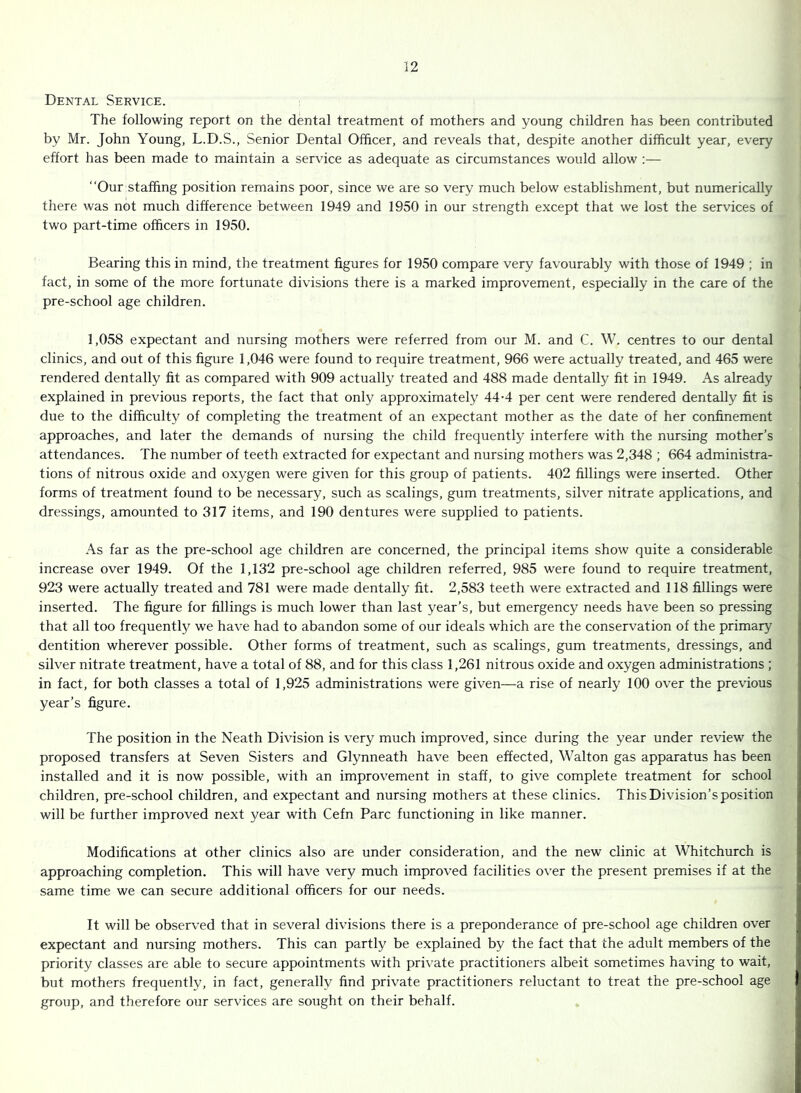 Dental Service. The following report on the dental treatment of mothers and young children has been contributed by Mr. John Young, L.D.S., Senior Dental Officer, and reveals that, despite another difficult year, every effort has been made to maintain a service as adequate as circumstances would allow :— “Our staffing position remains poor, since we are so very much below establishment, but numerically there was not much difference between 1949 and 1950 in our strength except that we lost the services of two part-time officers in 1950. Bearing this in mind, the treatment figures for 1950 compare very favourably with those of 1949 ; in fact, in some of the more fortunate divisions there is a marked improvement, especially in the care of the pre-school age children. 1,058 expectant and nursing mothers were referred from our M. and C. W. centres to our dental clinics, and out of this figure 1,046 were found to require treatment, 966 were actually treated, and 465 were rendered dentally fit as compared with 909 actually treated and 488 made dentally fit in 1949. As already explained in previous reports, the fact that only approximately 44-4 per cent were rendered dentally fit is due to the difficulty of completing the treatment of an expectant mother as the date of her confinement approaches, and later the demands of nursing the child frequentty interfere with the nursing mother’s attendances. The number of teeth extracted for expectant and nursing mothers was 2,348 ; 664 administra- tions of nitrous oxide and oxygen were given for this group of patients. 402 fillings were inserted. Other forms of treatment found to be necessary, such as scalings, gum treatments, silver nitrate applications, and dressings, amounted to 317 items, and 190 dentures were supplied to patients. As far as the pre-school age children are concerned, the principal items show quite a considerable increase over 1949. Of the 1,132 pre-school age children referred, 985 were found to require treatment, 923 were actually treated and 781 were made dentally fit. 2,583 teeth were extracted and 118 fillings were inserted. The figure for fillings is much lower than last year’s, but emergency needs have been so pressing that all too frequently we have had to abandon some of our ideals which are the conservation of the primary dentition wherever possible. Other forms of treatment, such as scalings, gum treatments, dressings, and silver nitrate treatment, have a total of 88, and for this class 1,261 nitrous oxide and oxygen administrations ; in fact, for both classes a total of 1,925 administrations were given—a rise of nearly 100 over the previous year’s figure. The position in the Neath Division is very much improved, since during the year under review the proposed transfers at Seven Sisters and Glynneath have been effected, Walton gas apparatus has been installed and it is now possible, with an improvement in staff, to give complete treatment for school children, pre-school children, and expectant and nursing mothers at these clinics. This Division’s position will be further improved next year with Cefn Parc functioning in like manner. Modifications at other clinics also are under consideration, and the new clinic at Whitchurch is approaching completion. This will have very much improved facilities over the present premises if at the same time we can secure additional officers for our needs. It will be observed that in several divisions there is a preponderance of pre-school age children over expectant and nursing mothers. This can partly be explained by the fact that the adult members of the priority classes are able to secure appointments with pri\'ate practitioners albeit sometimes having to wait, but mothers frequently, in fact, generally find private practitioners reluctant to treat the pre-school age group, and therefore our services are sought on their behalf.