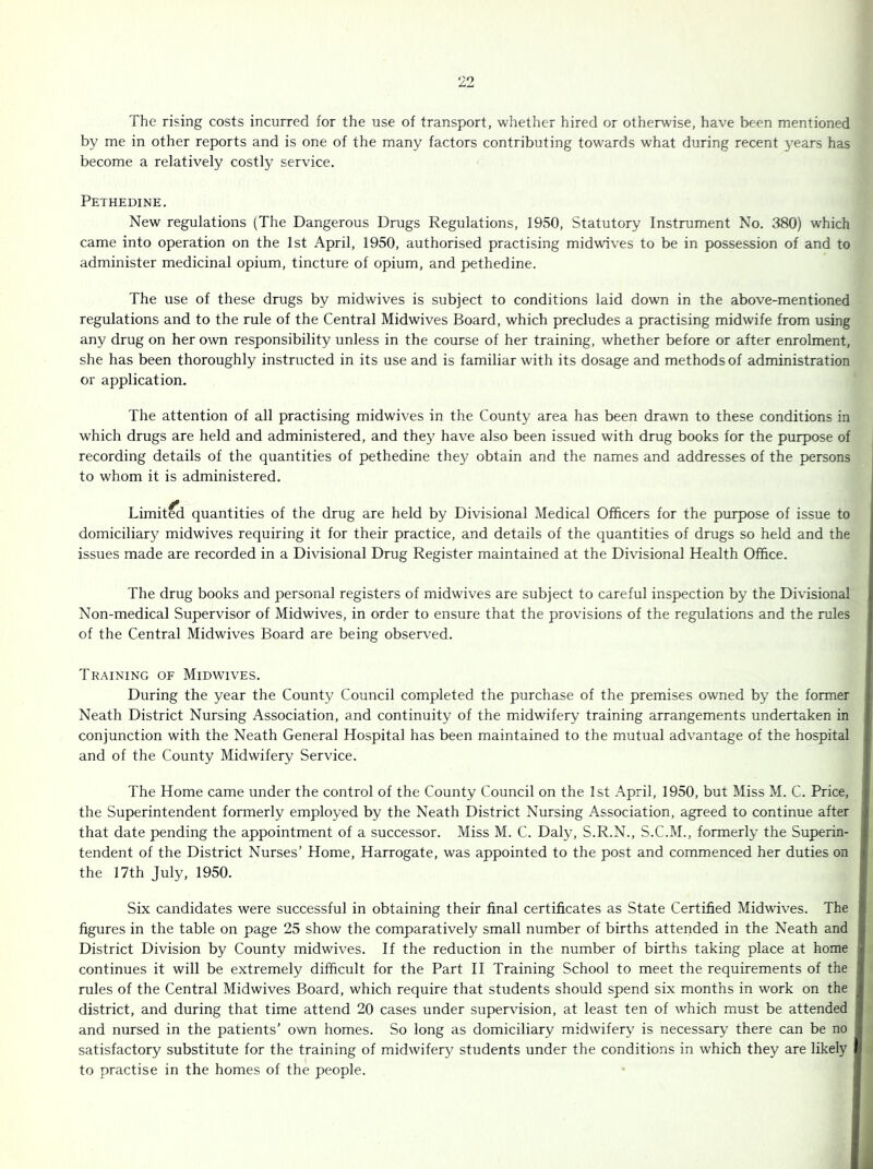 The rising costs incurred for the use of transport, whether hired or otherwise, have been mentioned by me in other reports and is one of the many factors contributing towards what during recent years has become a relatively costly service. Pethedine. New regulations (The Dangerous Drugs Regulations, 1950, Statutory Instrument No. 380) which came into operation on the 1st April, 1950, authorised practising midwives to be in possession of and to administer medicinal opium, tincture of opium, and pethedine. The use of these drugs by midwives is subject to conditions laid down in the above-mentioned regulations and to the rule of the Central Midwives Board, which precludes a practising midwife from using any drug on her own responsibility unless in the course of her training, whether before or after enrolment, she has been thoroughly instructed in its use and is familiar with its dosage and methods of administration or application. The attention of all practising midwives in the County area has been drawn to these conditions in which drugs are held and administered, and they have also been issued with drug books for the purpose of recording details of the quantities of pethedine they obtain and the names and addresses of the persons i to whom it is administered. Limit^ quantities of the drug are held by Divisional Medical Officers for the purpose of issue to domiciliary midwives requiring it for their practice, and details of the quantities of drugs so held and the issues made are recorded in a Divisional Drug Register maintained at the Divisional Health Office. The drug books and personal registers of midwives are subject to careful inspection by the Divisional Non-medical Supervisor of Midwives, in order to ensure that the provisions of the regulations and the rules of the Central Midwives Board are being observed. Training of Midwives. During the year the County Council completed the purchase of the premises owned by the former Neath District Nursing Association, and continuity of the midwifery training arrangements undertaken in conjunction with the Neath General Hospital has been maintained to the mutual advantage of the hospital and of the County Midwifery Service. The Home came under the control of the County Council on the 1st April, 1950, but Miss M. C. Price, * the Superintendent formerly employed by the Neath District Nursing Association, agreed to continue after i that date pending the appointment of a successor. Miss M. C. Daly, S.R.N., S.C.M., formerly the Superin- tendent of the District Nurses’ Home, Harrogate, was appointed to the post and commenced her duties on the 17th July, 1950. Six candidates were successful in obtaining their final certificates as State Certified Midwives. The figures in the table on page 25 show the comparatively small number of births attended in the Neath and District Division by County midwives. If the reduction in the number of births taking place at home continues it will be extremely difficult for the Part II Training School to meet the requirements of the rules of the Central Midwives Board, which require that students should spend six months in work on the district, and during that time attend 20 cases under supervision, at least ten of which must be attended and nursed in the patients’ own homes. So long as domiciliary midwifery is necessary there can be no satisfactory substitute for the training of midwifery students under the conditions in which they are likely to practise in the homes of the people.