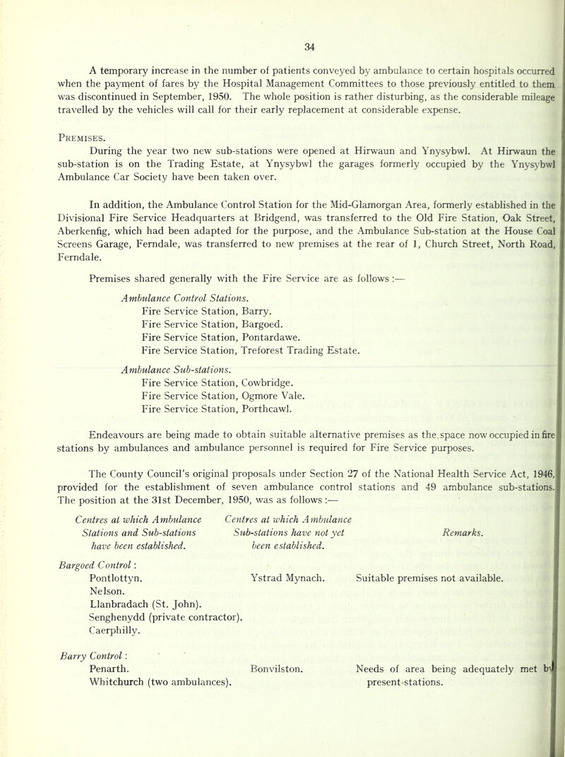 A temporary increase in the number of patients conveyed by ambulance to certain hospitals occurred when the paynaent of fares by the Hospital Management Committees to those previously entitled to them was discontinued in September, 1950. The whole position is rather disturbing, as the considerable mileage travelled by the vehicles will call for their early replacement at considerable expense. Premises. During the year two new sub-stations were opened at Hirwaun and Ynysybwl. At Hirwaun the sub-station is on the Trading Estate, at Ynysybwl the garages formerly occupied by the Ynysybwl Ambulance Car Society have been taken over. In addition, the Ambulance Control Station for the Mid-Glamorgan Area, formerly established in the Divisional Fire Service Headquarters at Bridgend, was transferred to the Old Fire Station, Oak Street, Aberkenfig, which had been adapted for the purpose, and the .\mbulance Sub-station at the House Coal Screens Garage, Ferndale, was transferred to new premises at the rear of 1, Church Street, North Road, Ferndale. Premises shared generally with the Fire Service are as follows :— Ambulance Control Stations. Fire Service Station, Barry. Fire Service Station, Bargoed. Fire Service Station, Pontardawe. Fire Service Station, Treforest Trading Estate. Ambulance Substations. Fire Service Station, Cowbridge. Fire Service Station, Ogmore Vale. Fire Service Station, Porthcawl. Endeavours are being made to obtain suitable alternative premises as the space now occupied in fire J stations by ambulances and ambulance personnel is required for Fire Service purposes. The County Council’s original proposals under Section 27 of the National Health Service Act, 1946,] provided for the establishment of seven ambulance control stations and 49 ambulance sub-stations. The position at the 31st December, 1950, was as follows :— Centres at which Ambulance Centres at which Ambulance j Stations and Substations Substations have not yet Remarks. I have been established. been established. j Bargoed Control: j Pontlottyn. Ystrad Mynach. Suitable premises not available. Nelson. Llanbradach (St. John). Senghenydd (private contractor). Caerphilly. Barry Control: Penarth. Bonvilston. Needs of area being adequately met b'\ Whitchurch (two ambulances). present stations.