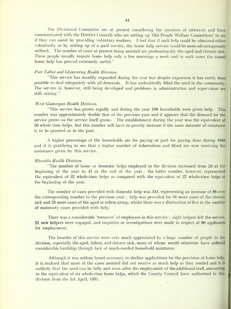 The Divisional Committee are at present considering the question of sitters-in and have communicated with the District Councils who are setting up ‘Old People Welfare Committees’ to see if they can assist by providing voluntary workers. I feel that if such help could be obtained either \ oluntaril}' or by setting up of a paid service, the home help service could be more advantageously utilised. The number of cases at present being assisted are predominantly the aged and chronic sick. These people usually require home help only a few mornings a week and in such cases the casual home help has proved extremely useful.” Port Talbot and Glyncorrwg Health Division. ‘‘This service has steadily expanded during the year but despite expansion it has rarely been possible to deal adequately with all demands. It has undoubtedly filled the need in the community. The service is, however, still being de\’eloped and problems in administration and supervision are still arising.” West Glamorgan Health Division. ‘‘This service has grown rapidly and during the year 196 households were given help. This number was approximately double that of the previous year and it appears that the demand for the service grows as the service itself grows. The establishment during the year was the equivalent of 20 whole-time helps, but this number will have to greatly increase if the same measure of assistance is to be granted as in the past. .4 higher percentage of the households are fee paying or part fee paying than during 1949 and it is gratifying to see that a higher number of tuberculous and blind are now receiving the assistance given by this service. Rhondda Health Division. ‘‘The number of home or domestic helps employed in the division increased from 28 at the beginning of the year to 41 at the end of the year ; the latter number, how^ever, represented the equivalent of 32 whole-time helps as compared with the equivalent of 27 whole-time helps at the beginning of the year. The number of cases provided with domestic help was 333, representing an increase of 56 over the corresponding number in the previous year ; help was provided for 34 more cases of the chronic sick and 25 more cases of the aged or infirm group, whilst there was a diminution of five in the number of maternity cases provided with help. There was a considerable ‘turno\’er’ of employees in this service ; eight helpers left the service, 21 new helpers were engaged, and enquiries or investigations were made in respect of 86 applicants for employment. The benefits of this service were very much appreciated by a large number of people in the division, especially the aged, infirm, and chronic sick, many of whom would otherwise have suffered considerable hardship through lack of much-needed household assistance. Although it was seldom found necessary to decline applications for the provision of home help, it is realised that most of the cases assisted did not recei\'e as much help as they needed and it is unlikely that the need can be fully met even after the employment of the additional staff, amounting to the equivalent of six whole-time home helps, which the County Council have authorised in this division from the 1st April, 1951.