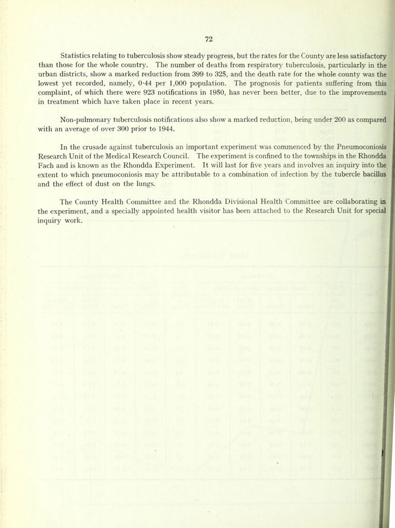 Statistics relating to tuberculosis show steady progress, but the rates for the County are less satisfactory than those for the whole country. The number of deaths from respiratory tuberculosis, particularly in the urban districts, show a marked reduction from 399 to 325, and the death rate for the whole county was the lowest yet recorded, namely, 0-44 per 1,000 population. The prognosis for patients suffering from this complaint, of which there were 923 notifications in 1950, has never been better, due to the improvements in treatment which have taken place in recent years. Non-pulmonary tuberculosis notifications also show a marked reduction, being under 200 as compared with an average of over 300 prior to 1944. In the crusade against tuberculosis an important experiment was commenced by the Pneumoconiosis Research Unit of the Medical Research Council. The experiment is confined to the townships in the Rhondda Fach and is known as the Rhondda Experiment. It will last for five years and involves an inquiry into the extent to which pneumoconiosis may be attributable to a combination of infection by the tubercle bacillus and the effect of dust on the lungs. The County Health Committee and the Rhondda Divisional Health Committee are collaborating in the experiment, and a specially appointed health visitor has been attached to the Research Unit for special inquiry work.