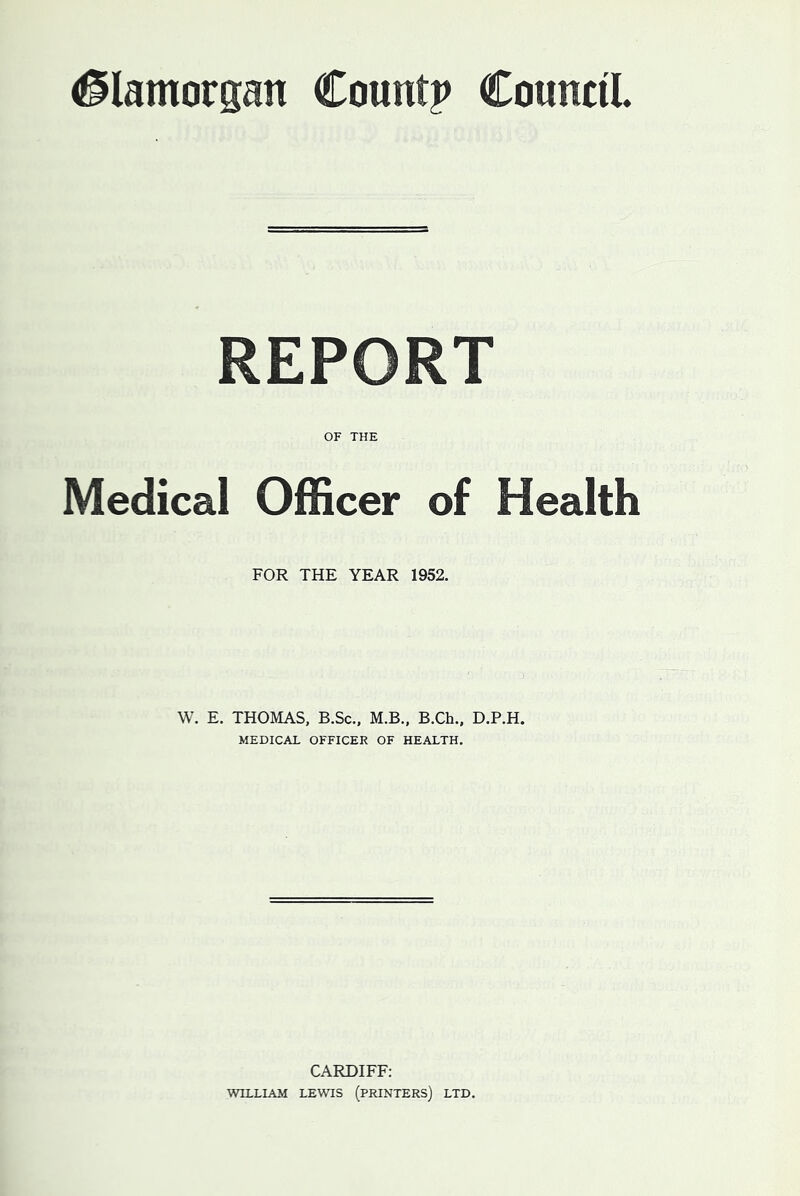 Glamorgan Count? Council. REPORT OF THE Medical Officer of Health FOR THE YEAR 1952. W. E. THOMAS, B.Sc., M.B., B.Ch., D.P.H. MEDICAL OFFICER OF HEALTH. CARDIFF: WILLIAM LEWIS (PRINTERS) LTD.