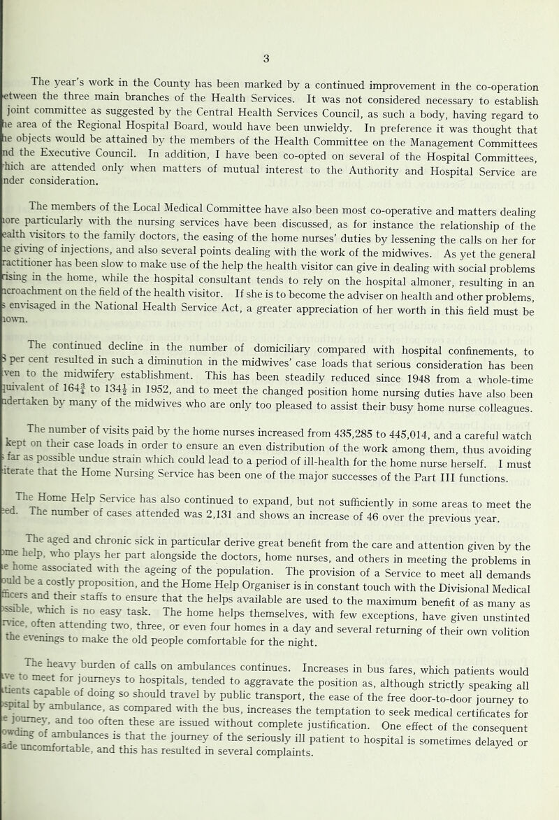 The year s work in the Count}^ has been marked by a continued improvement in the co-operation etveen the three main branches of the Health Services. It was not considered necessary to establish joint committee as suggested by the Central Health Services Council, as such a body, having regard to [le area of the Regional Hospital Board, would have been unwieldy. In preference it was thought that lie objects would be attained by the members of the Health Committee on the Management Committees nd the Executive Council. In addition, I have been co-opted on several of the Hospital Committees, hich are attended only when matters of mutual interest to the Authority and Hospital Service are nder consideration. The members of the Local Medical Committee have also been most co-operative and matters dealing lore particularly with the nursing services have been discussed, as for instance the relationship of the ealth ^•isitors to the family doctors, the easing of the home nurses’ duties by lessening the calls on her for le gi\'ing of injections, and also several points dealing with the work of the midwives. As yet the general ractitioner has been slow to make use of the help the health visitor can give in dealing with social problems usmg in the home, while the hospital consultant tends to rely on the hospital almoner, resulting in an icroachment on the field of the health visitor. If she is to become the adviser on health and other problems, > en\-isaged in the National Health Service Act, a greater appreciation of her worth in this field must be lown. The continued decline in the number of domiciliary compared with hospital confinements, to > per cent resulted in such a diminution in the midwives’ case loads that serious consideration has been ven to the midvafery establishment. This has been steadily reduced since 1948 from a whole-time imvalent of 164| to 134| m 1952, and to meet the changed position home nursing duties have also been adertaken by many of the midwives who are only too pleased to assist their busy home nurse colleagues. The number of \dsits paid by the home nurses increased from 435,285 to 445,014, and a careful watch kept on their case loads in order to ensure an even distribution of the work among them, thus avoiding Mar as possible undue strain which could lead to a period of ill-health for the home nurse herself. I must Iterate that the Home Nursing Service has been one of the major successes of the Part HI functions. ^ The Home Help Ser^fice has also continued to expand, but not sufficiently in some areas to meet the ?ed. The number of cases attended was 2,131 and shows an increase of 46 over the previous year. The aged and chronic sick in particular derive great benefit from the care and attention given by the )me help, who plays her part alongside the doctors, home nurses, and others in meeting the problems in le ome associated with the agemg of the population. The provision of a Service to meet all demands 0 be a costly proposition, and the Home Help Organiser is in constant touch with the Divisional Medical available are used to the maximum benefit of as many as >^ible, which IS no easy task. The home helps themselves, with few exceptions, have given unstinted r^ace, often attending two, three, or even four homes in a day and several returning of their own volition me e\enings to make the old people comfortable for the night. The hea%y burden of calls on ambulances continues. Increases in bus fares, which patients would e m meet for journeys to hospitals, tended to aggravate the position as, although strictly speaking all tuent. ^pable of domg so should travel by public transport, the ease of the free door-to-door journey to 'Spiral by ambulance, as compared ^vith the bus, increases the temptation to seek medical certificates for complete justification. One effect of the consequent dm^ of ^bulances is that the journey of the seriously ill patient to hospital is sometimes delayed or uncomfortable, and this has resulted in several complaints.