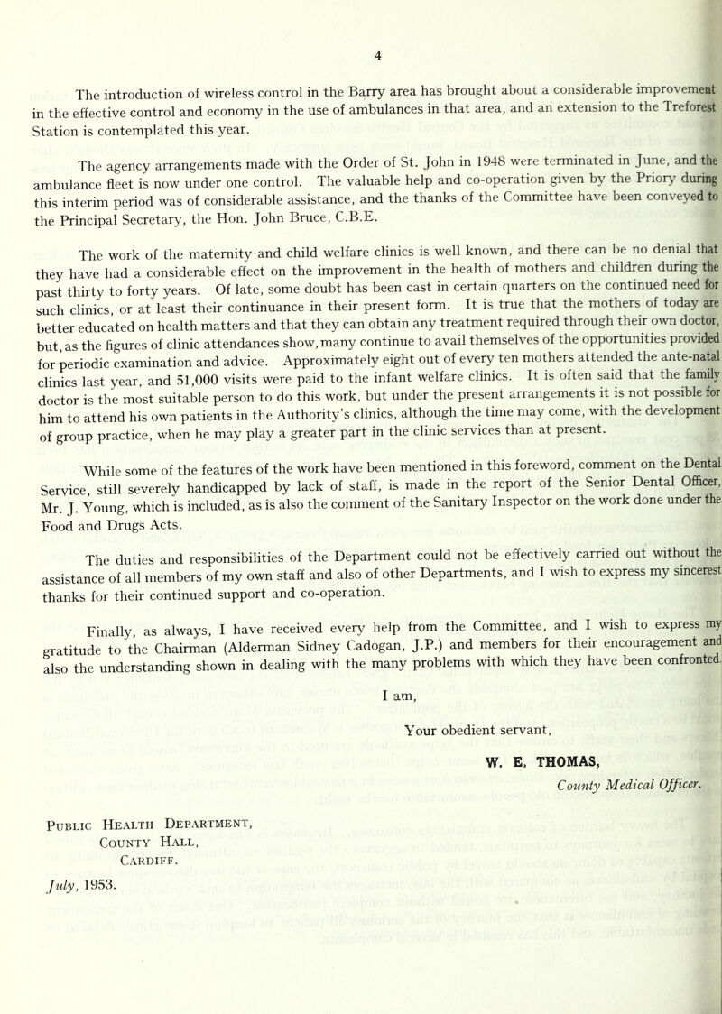 The introduction of wireless control in the Barry area has brought about a considerable improvement in the effective control and economy in the use of ambulances in that area, and an extension to the Treforest Station is contemplated this year. The agency arrangements made with the Order of St. John in 1948 were terminated in June, and the ambulance fleet is now under one control. The valuable help and co-operation given by the Priory during this interim period was of considerable assistance, and the thanks of the Committee have been conveyed to the Principal Secretary, the Hon. John Bruce, C.B.E. The work of the maternity and child welfare clinics is well known, and there can be no denial that they have had a considerable effect on the improvement in the health of mothers and children during the past thirty to forty years. Of late, some doubt has been cast in certain quarters on the continued need for such clinics, or at least their continuance in their present form. It is true that the mothers of today are better educated on health matters and that they can obtain any treatment required through their own doctor, but, as the figures of clinic attendances show, many continue to avail themselves of the opportunities provided for periodic examination and advice. Approximately eight out of every ten mothers attended the ante-natal clinics last year, and 31,000 visits were paid to the infant welfare clinics. It is often said that the family doctor is the most suitable person to do this work, but under the present arrangements it is not possible for him to attend his own patients in the Authority’s clinics, although the time may come, with the development of group practice, when he may play a greater part in the clinic services than at present. While some of the features of the work have been mentioned in this foreword, comment on the Dental Service, still severely handicapped by lack of staff, is made in the report of the Senior Dental Officer, Mr. J. Young, which is included, as is also the comment of the Sanitary Inspector on the work done under the Food and Drugs Acts. The duties and responsibilities of the Department could not be effectively carried out without the assistance of all members of my own staff and also of other Departments, and I wish to express my sincerest thanks for their continued support and co-operation. Finally as always, I have received every help from the Committee, and I wish to express my gratitude to the Chairman (Alderman Sidney Cadogan, J.P.) and members for their encouragement and also the understanding shown in dealing with the many problems with which they have been confronted.; I am. Your obedient servant, W. E. THOMAS, County Medical Officer. Public Health Department, County Hall, Cardiff. July, 1953.