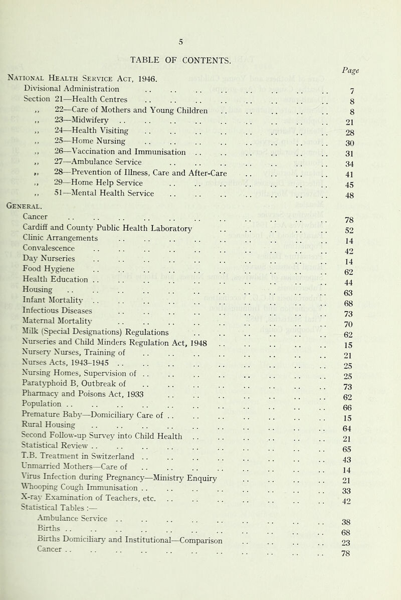 0 TABLE OF CONTENTS. National Health Service Act, 1946. Dhisional Administration Section 21—Health Centres 22— Care of Mothers and Young Children 23— Midwifery 24— Health Visiting ,, 25—Home Nursing .. 26—Vaccination and Immunisation ,, 27—Ambulance Service „ 28—Prevention of Illness, Care and After-Care 29—Home Help Service ,, 51—Mental Health Service Gener.\l. Cancer Cardiff and County Public Health Laboratory Chnic Arrangements Convalescence Day Nurseries Food Hygiene Health Education .. Housing Infant Mortalit}- . . Infectious Diseases Maternal Jlortality Milk (Special Designations) Regulations Nurseries and Child Minders Regulation Act, 1948 . . NurseiA' Nurses, Training of Nurses Acts, 1943-1945 .. Nursing Homes, Supervdsion of . . Parat}-phoid B, Outbreak of Pharmacy and Poisons Act, 1933 Population . . Premature Baby—Domiciliary Care of .. Rural Housing Second FoUow-up Surv^e}^ into Child Health Statistical Re\dew’ . . T.B. Treatment in Switzerland . . Lnmarried Mothers—Care of ^ irus Infection during Pregnancy—Ministry Enquiry Vhooping Cough Immunisation . . X-ray Examination of Teachers, etc. Statistical Tables :— -\mbulance Ser\'ice . . Births . . Births Domiciliary’ and Institutional—Comparison Cancer . .
