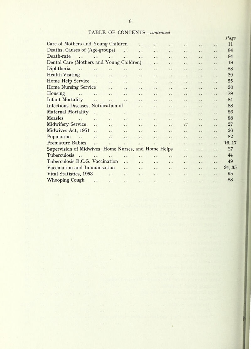 TABLE OF CONTENTS—continued. Page Care of Mothers and Young Children .. .. .. .. .. .. 11 Deaths, Causes of (Age-groups) .. .. .. .. .. .. .. 84 Death-rate .. .. .. . . .. .. .. .. .. .. 84 Dental Care (Mothers and Young Children) .. .. .. .. .. 19 Diphtheria .. .. .. .. .. .. .. .. .. .. 88 Health Visiting .. .. .. .. .. .. .. .. .. 29 Home Help Service .. .. .. .. .. .. .. .. .. 55 Home Nursing Service . . .. .. .. .. .. .. .. 30 Housing .. .. .. .. . . .. .. .. .. .. 79 Infant Mortality .. .. . . .. .. .. .. .. .. 84 Infectious Diseases, Notihcation of .. .. .. .. .. .. 88 Maternal Mortality .. .. .. .. .. .. .. .. . . 86 Measles .. .. .. .. .. .. .. .. .. . . 88 Midwifery Service .. .. .. .. .. .. r; .. .. 27 Midwives Act, 1951 . . .. .. .. .. .. .. .. .. 26 Population .. .. .. .. .. .. .. .. .. .. 82 Premature Babies .. .. .. .. .. .. .. .. .. 16,17 Supervision of Midwives, Home Nurses, and Home Helps .. .. .. 27 Tuberculosis .. .. .. .. .. .. .. .. .. .. 44 Tuberculosis B.C.G. Vaccination .. .. .. .. .. .. .. 49 Vaccination and Immunisation .. .. .. .. .. .. .. 34, 35 Vital Statistics, 1953 .. .. .. .. .. .. .. .. 95 Whooping Cough .. .. .. .. .. .. .. .. .. 88