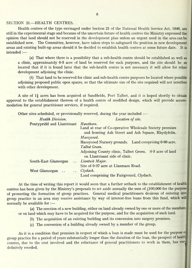 SECTION 21.—HEALTH CENTRES. Health centres of the type envisaged under Section 21 of the National Health Service Act, 1946, are still in the experimental stage and because of the uncertain future of health centres the Ministry expressed the opinion that land should not be reserved in the development plan unless an urgent need in the area can be estabhshed now. The Committee, however, have taken steps to safeguard the position in new development areas and existing built-up areas should it be decided to establish health centres at some future date. It is intended :— [a) That where there is a possibility that a sub-health centre should be estabhshed as weU as a clinic, approximately 0-5 acre of land be reserved for such purposes, and the site should be so located that if it is found later that the sub-health centre is not necessary it will allow for other development adjoining the clinic. {&) That land to be reserved for clinic and sub-health centre purposes be located where possible adjoining proposed public open spaces, so that the ultimate size of the site required will not interfere with other development. A site of 1| acres has been acquired at Sandfields, Port Talbot, and it is hoped shortly to obtain approval to the establishment thereon of a health centre of modified design, which will provide accom- modation for general practitioner services, if required. Other sites scheduled, or provisionally reserved, during the year included ;— Health Division. Location of site. Pontypridd and Llantrisant Hawthorn. Land at rear of Co-operative Wholesale Society premises and fronting Ash Street and Ash Square, Rhydyfelin. Maesycoed. Maesycoed Nursery grounds. Land comprising 0-66 acre. Talbot Green. Adjoining County clinic, Talbot Green. 0-5 acre of land on Llantrisant side of clinic. South-East Glamorgan .. Llantwit Major. Site of 0-37 acre at Llanmaes Road. West Glamorgan .. .. Clydach. Land comprising the Fairground, Clydach. At the time of writing this report it would seem that a further setback to the estabhshment of health centres has been given by the Ministry’s proposals to set aside annually the sum of £100,000 for the purpose; of promoting the formation of group practices. General medical practitioners desirous of entering into group practice in an area may receive assistance by way of interest-free loans from this fund, which willi, normally be available for :— {a) The erection of a new building, either on land already owned by one or more of the members,; or on land which may have to be acquired for the purpose, and for the acquisition of such land. [b) The acquisition of an existing building and its conversion into surgery premises. [c) The conversion of a building already owned by a member of the group. As it is a condition that premises in respect of which a loan is made must be used for the piupose o: group practice for a period of years substantially longer than the duration of the loan, the prospect of healtlj centres, due to the cost involved and the reluctance of general practitioners to work in them, has ver^ definitely receded.